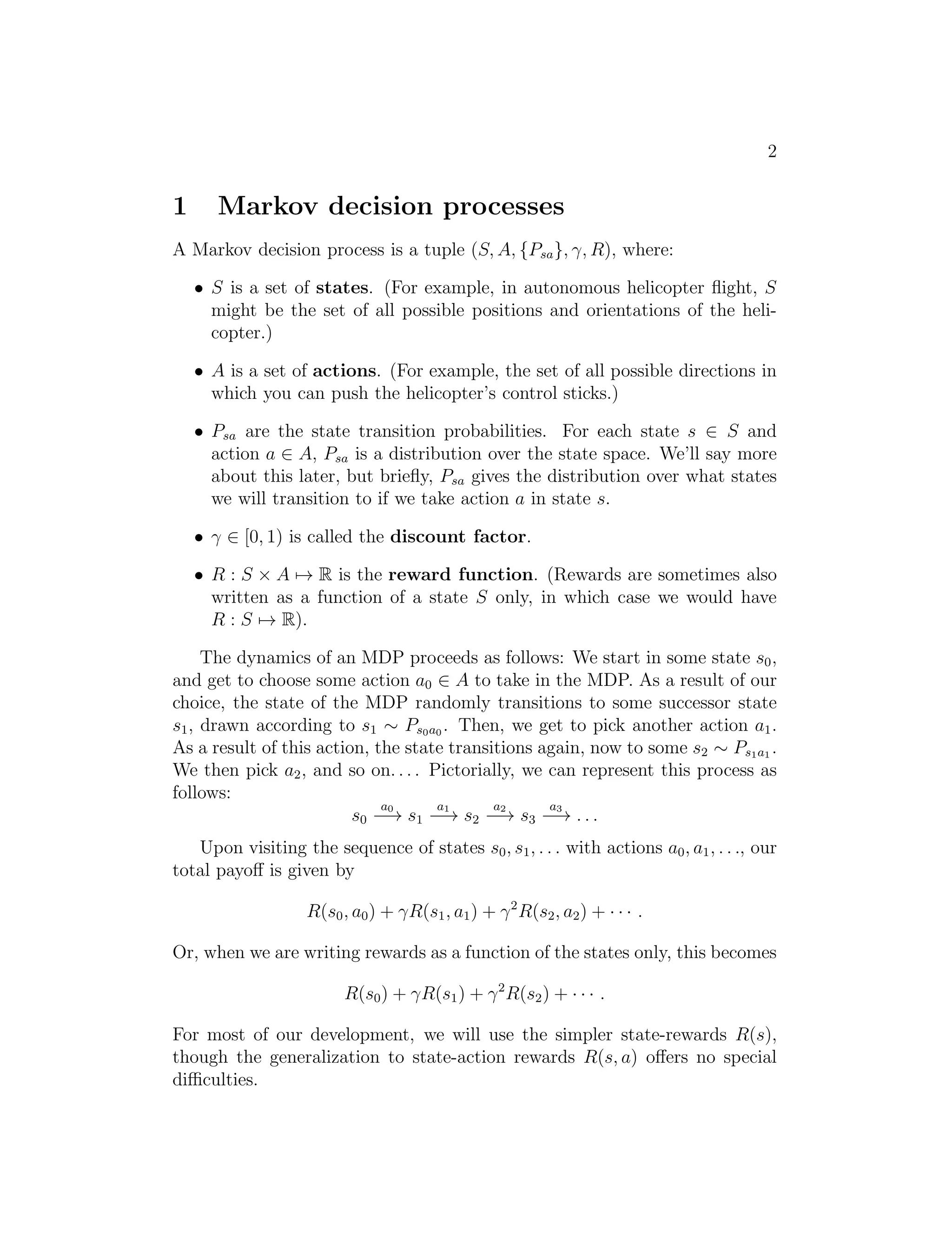 2 
1 Markov decision processes 
A Markov decision process is a tuple (S,A, {Psa}, γ,R), where: 
• S is a set of states. (For example, in autonomous helicopter flight, S 
might be the set of all possible positions and orientations of the heli- 
copter.) 
• A is a set of actions. (For example, the set of all possible directions in 
which you can push the helicopter’s control sticks.) 
• Psa are the state transition probabilities. For each state s ∈ S and 
action a ∈ A, Psa is a distribution over the state space. We’ll say more 
about this later, but briefly, Psa gives the distribution over what states 
we will transition to if we take action a in state s. 
• γ ∈ [0, 1) is called the discount factor. 
• R : S × A7→ R is the reward function. (Rewards are sometimes also 
written as a function of a state S only, in which case we would have 
R : S7→ R). 
The dynamics of an MDP proceeds as follows: We start in some state s0, 
and get to choose some action a0 ∈ A to take in the MDP. As a result of our 
choice, the state of the MDP randomly transitions to some successor state 
s1, drawn according to s1 ∼ Ps0a0 . Then, we get to pick another action a1. 
As a result of this action, the state transitions again, now to some s2 ∼ Ps1a1 . 
We then pick a2, and so on. . . . Pictorially, we can represent this process as 
follows: 
s0 
a0 −→ s1 
a1 −→ s2 
a2 −→ s3 
a3 −→ . . . 
Upon visiting the sequence of states s0, s1, . . . with actions a0, a1, . . ., our 
total payoff is given by 
R(s0, a0) + γR(s1, a1) + γ2R(s2, a2) + · · · . 
Or, when we are writing rewards as a function of the states only, this becomes 
R(s0) + γR(s1) + γ2R(s2) + · · · . 
For most of our development, we will use the simpler state-rewards R(s), 
though the generalization to state-action rewards R(s, a) offers no special 
difficulties. 
 