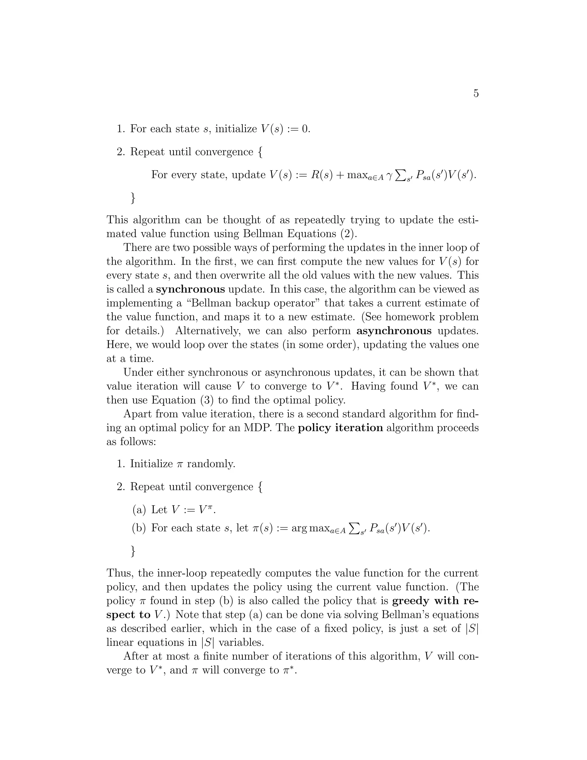 s0 = s, π]. 
V (s) is simply the expected sum of discounted rewards upon starting in 
state s, and taking actions according to π.1 
Given a fixed policy π, its value function V  satisfies the Bellman equa- 
tions: 
V (s) = R(s) + γXs′∈S 
Ps(s)(s′)V (s′). 
This says that the expected sum of discounted rewards V (s) for starting 
in s consists of two terms: First, the immediate reward R(s) that we get 
rightaway simply for starting in state s, and second, the expected sum of 
future discounted rewards. Examining the second term in more detail, we 
see that the summation term above can be rewritten Es′∼Ps(s) [V (s′)]. This 
is the expected sum of discounted rewards for starting in state s′, where s′ 
is distributed according Ps(s), which is the distribution over where we will 
end up after taking the first action π(s) in the MDP from state s. Thus, the 
second term above gives the expected sum of discounted rewards obtained 
after the first step in the MDP. 
Bellman’s equations can be used to efficiently solve for V . Specifically, 
in a finite-state MDP (|S|  ∞), we can write down one such equation for 
V (s) for every state s. This gives us a set of |S| linear equations in |S| 
variables (the unknown V (s)’s, one for each state), which can be efficiently 
solved for the V (s)’s. 
1This notation in which we condition on  isn’t technically correct because  isn’t a 
random variable, but this is quite standard in the literature. 
 