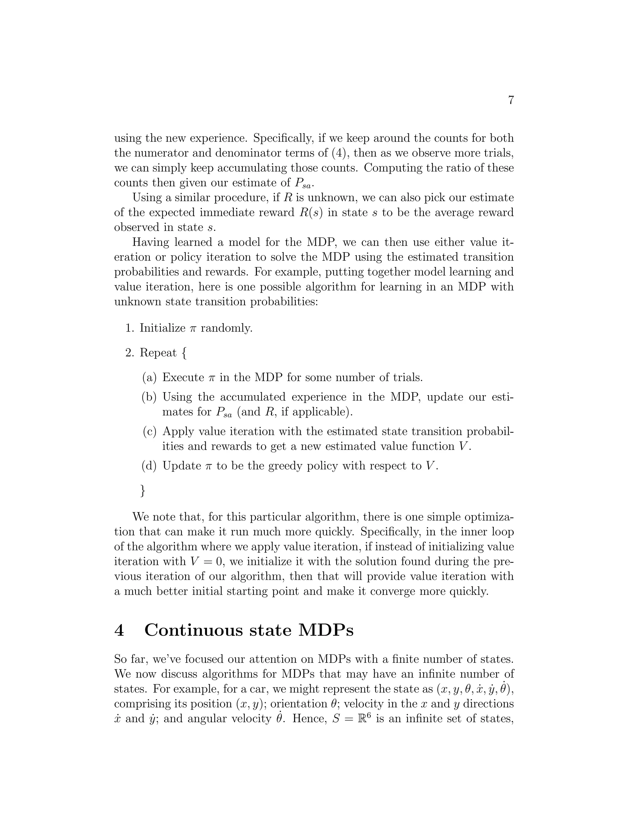 5 
1. For each state s, initialize V (s) := 0. 
2. Repeat until convergence { 
For every state, update V (s) := R(s) + maxa∈A γPs′ Psa(s′)V (s′). 
} 
This algorithm can be thought of as repeatedly trying to update the esti- 
mated value function using Bellman Equations (2). 
There are two possible ways of performing the updates in the inner loop of 
the algorithm. In the first, we can first compute the new values for V (s) for 
every state s, and then overwrite all the old values with the new values. This 
is called a synchronous update. In this case, the algorithm can be viewed as 
implementing a “Bellman backup operator” that takes a current estimate of 
the value function, and maps it to a new estimate. (See homework problem 
for details.) Alternatively, we can also perform asynchronous updates. 
Here, we would loop over the states (in some order), updating the values one 
at a time. 
Under either synchronous or asynchronous updates, it can be shown that 
value iteration will cause V to converge to V ∗. Having found V ∗, we can 
then use Equation (3) to find the optimal policy. 
Apart from value iteration, there is a second standard algorithm for find- 
ing an optimal policy for an MDP. The policy iteration algorithm proceeds 
as follows: 
1. Initialize π randomly. 
2. Repeat until convergence { 
(a) Let V := V . 
(b) For each state s, let π(s) := argmaxa∈APs′ Psa(s′)V (s′). 
} 
Thus, the inner-loop repeatedly computes the value function for the current 
policy, and then updates the policy using the current value function. (The 
policy π found in step (b) is also called the policy that is greedy with re- 
spect to V .) Note that step (a) can be done via solving Bellman’s equations 
as described earlier, which in the case of a fixed policy, is just a set of |S| 
linear equations in |S| variables. 
After at most a finite number of iterations of this algorithm, V will con- 
verge to V ∗, and π will converge to π∗. 
 