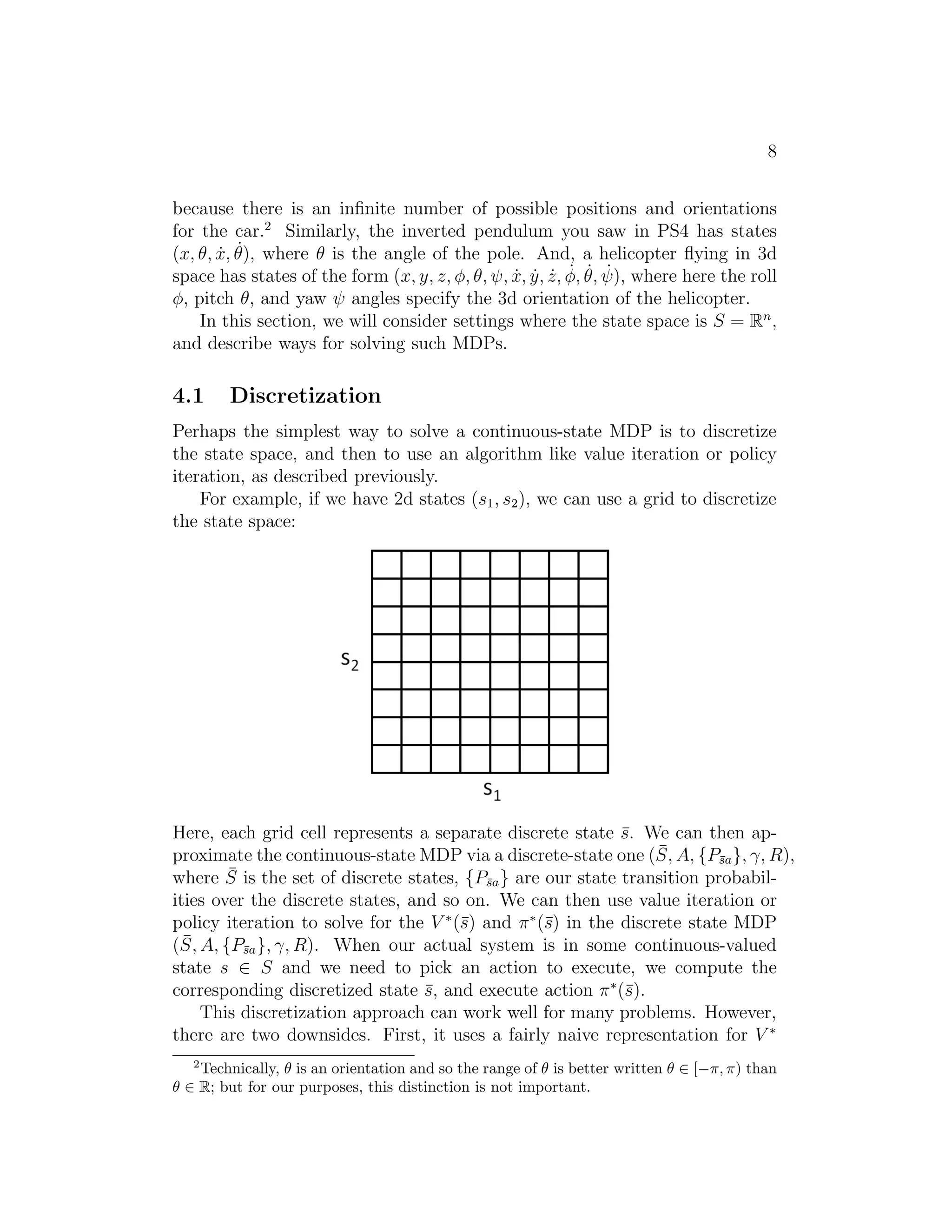6 
Both value iteration and policy iteration are standard algorithms for solv- 
ing MDPs, and there isn’t currently universal agreement over which algo- 
rithm is better. For small MDPs, policy iteration is often very fast and 
converges with very few iterations. However, for MDPs with large state 
spaces, solving for V  explicitly would involve solving a large system of lin- 
ear equations, and could be difficult. In these problems, value iteration may 
be preferred. For this reason, in practice value iteration seems to be used 
more often than policy iteration. 
3 Learning a model for an MDP 
So far, we have discussed MDPs and algorithms for MDPs assuming that the 
state transition probabilities and rewards are known. In many realistic prob- 
lems, we are not given state transition probabilities and rewards explicitly, 
but must instead estimate them from data. (Usually, S,A and γ are known.) 
For example, suppose that, for the inverted pendulum problem (see prob- 
lem set 4), we had a number of trials in the MDP, that proceeded as follows: 
s(1) 
0 
(1) 
a 
−→ 0 s(1) 
1 
(1) 
a 
−→ 1 s(1) 
2 
(1) 
a 
−→ 2 s(1) 
3 
(1) 
a 
−→ 3 . . . 
s(2) 
0 
(2) 
a 
−→ 0 s(2) 
1 
(2) 
a 
−→ 1 s(2) 
2 
(2) 
a 
−→ 2 s(2) 
3 
(2) 
a 
−→ 3 . . . 
. . . 
i is the state we were at time i of trial j, and a(j) 
Here, s(j) 
i is the cor- 
responding action that was taken from that state. In practice, each of the 
trials above might be run until the MDP terminates (such as if the pole falls 
over in the inverted pendulum problem), or it might be run for some large 
but finite number of timesteps. 
Given this “experience” in the MDP consisting of a number of trials, 
we can then easily derive the maximum likelihood estimates for the state 
transition probabilities: 
Psa(s′) = 
#times took we action a in state s and got to s′ 
#times we took action a in state s 
(4) 
Or, if the ratio above is “0/0”—corresponding to the case of never having 
taken action a in state s before—the we might simply estimate Psa(s′) to be 
1/|S|. (I.e., estimate Psa to be the uniform distribution over all states.) 
Note that, if we gain more experience (observe more trials) in the MDP, 
there is an efficient way to update our estimated state transition probabilities 
 