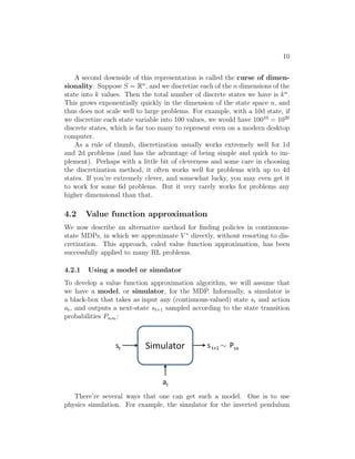 8 
˙ψ 
˙because there is an infiθ 
˙φ 
nite number of possible positions and orientations 
for the car.2 Similarly, the inverted pendulum you saw in PS4 has states 
(x, θ, x˙ , θ˙), where θ is the angle of the pole. And, a helicopter flying in 3d 
space has states of the form (x, y, z, φ, θ, ψ, x, ˙ y, ˙ z, ˙ , , ), where here the roll 
φ, pitch θ, and yaw ψ angles specify the 3d orientation of the helicopter. 
In this section, we will consider settings where the state space is S = Rn, 
and describe ways for solving such MDPs. 
4.1 Discretization 
Perhaps the simplest way to solve a continuous-state MDP is to discretize 
the state space, and then to use an algorithm like value iteration or policy 
iteration, as described previously. 
For example, if we have 2d states (s1, s2), we can use a grid to discretize 
the state space: 
Here, each grid cell represents a separate discrete state ¯s. We can then ap- 
proximate the continuous-state MDP via a discrete-state one ( ¯ S,A, {P¯sa}, γ,R), 
where ¯ S is the set of discrete states, {P¯sa} are our state transition probabil- 
ities over the discrete states, and so on. We can then use value iteration or 
policy iteration to solve for the V ∗(¯s) and π∗(¯s) in the discrete state MDP 
( ¯ S,A, {P¯sa}, γ,R). When our actual system is in some continuous-valued 
state s ∈ S and we need to pick an action to execute, we compute the 
corresponding discretized state ¯s, and execute action π∗(¯s). 
This discretization approach can work well for many problems. However, 
there are two downsides. First, it uses a fairly naive representation for V ∗ 
2Technically,  is an orientation and so the range of  is better written  ∈ [−, ) than 
 ∈ R; but for our purposes, this distinction is not important. 
 