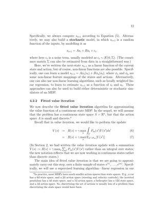 10 
A second downside of this representation is called the curse of dimen- 
sionality. Suppose S = Rn, and we discretize each of the n dimensions of the 
state into k values. Then the total number of discrete states we have is kn. 
This grows exponentially quickly in the dimension of the state space n, and 
thus does not scale well to large problems. For example, with a 10d state, if 
we discretize each state variable into 100 values, we would have 10010 = 1020 
discrete states, which is far too many to represent even on a modern desktop 
computer. 
As a rule of thumb, discretization usually works extremely well for 1d 
and 2d problems (and has the advantage of being simple and quick to im- 
plement). Perhaps with a little bit of cleverness and some care in choosing 
the discretization method, it often works well for problems with up to 4d 
states. If you’re extremely clever, and somewhat lucky, you may even get it 
to work for some 6d problems. But it very rarely works for problems any 
higher dimensional than that. 
4.2 Value function approximation 
We now describe an alternative method for finding policies in continuous- 
state MDPs, in which we approximate V ∗ directly, without resorting to dis- 
cretization. This approach, caled value function approximation, has been 
successfully applied to many RL problems. 
4.2.1 Using a model or simulator 
To develop a value function approximation algorithm, we will assume that 
we have a model, or simulator, for the MDP. Informally, a simulator is 
a black-box that takes as input any (continuous-valued) state st and action 
at, and outputs a next-state st+1 sampled according to the state transition 
probabilities Pstat : 
There’re several ways that one can get such a model. One is to use 
physics simulation. For example, the simulator for the inverted pendulum 
 
