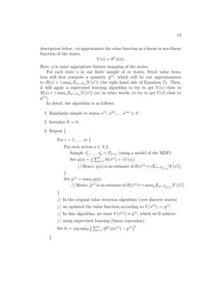 11 
in PS4 was obtained by using the laws of physics to calculate what position 
and orientation the cart/pole will be in at time t+1, given the current state 
at time t and the action a taken, assuming that we know all the parameters 
of the system such as the length of the pole, the mass of the pole, and so 
on. Alternatively, one can also use an off-the-shelf physics simulation software 
package which takes as input a complete physical description of a mechanical 
system, the current state st and action at, and computes the state st+1 of the 
system a small fraction of a second into the future.3 
An alternative way to get a model is to learn one from data collected in 
the MDP. For example, suppose we execute m trials in which we repeatedly 
take actions in an MDP, each trial for T timesteps. This can be done picking 
actions at random, executing some specific policy, or via some other way of 
choosing actions. We would then observe m state sequences like the following: 
s(1) 
0 
(1) 
a 
−→ 0 s(1) 
1 
(1) 
a 
−→ 1 s(1) 
2 
(1) 
a 
−→ 2 · · · 
(1) 
T−1 −→ s(1) 
a 
T 
s(2) 
0 
(2) 
a 
−→ 0 s(2) 
1 
(2) 
a 
−→ 1 s(2) 
2 
(2) 
a 
−→ 2 · · · 
(2) 
T−1 −→ s(2) 
a 
T 
· · · 
s(m) 
0 
(m) 
a 
0 −→ s(m) 
1 
(m) 
a 
1 −→ s(m) 
2 
(m) 
a 
2 −→ · · · 
(m) 
T−1 −→ s(m) 
a 
T 
We can then apply a learning algorithm to predict st+1 as a function of st 
and at. 
For example, one may choose to learn a linear model of the form 
st+1 = Ast + Bat, (5) 
using an algorithm similar to linear regression. Here, the parameters of the 
model are the matrices A and B, and we can estimate them using the data 
collected from our m trials, by picking 
argmin 
A,B 
m 
Xi 
=1 
T−1 
Xt=0


 
t + Ba(i) 
t 


 
s(i) 
t+1 − As(i) 
2 
. 
(This corresponds to the maximum likelihood estimate of the parameters.) 
Having learned A and B, one option is to build a deterministic model, 
in which given an input st and at, the output st+1 is exactly determined. 
3Open Dynamics Engine (http://www.ode.com) is one example of a free/open-source 
physics simulator that can be used to simulate systems like the inverted pendulum, and 
that has been a reasonably popular choice among RL researchers. 
 