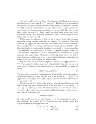 12 
Specifically, we always compute st+1 according to Equation (5). Alterna- 
tively, we may also build a stochastic model, in which st+1 is a random 
function of the inputs, by modelling it as 
st+1 = Ast + Bat + ǫt, 
where here ǫt is a noise term, usually modeled as ǫt ∼ N(0,). (The covari- 
ance matrix  can also be estimated from data in a straightforward way.) 
Here, we’ve written the next-state st+1 as a linear function of the current 
state and action; but of course, non-linear functions are also possible. Specif- 
ically, one can learn a model st+1 = Aφs(st) + Bφa(at), where φs and φa are 
some non-linear feature mappings of the states and actions. Alternatively, 
one can also use non-linear learning algorithms, such as locally weighted lin- 
ear regression, to learn to estimate st+1 as a function of st and at. These 
approaches can also be used to build either deterministic or stochastic sim- 
ulators of an MDP. 
4.2.2 Fitted value iteration 
We now describe the fitted value iteration algorithm for approximating 
the value function of a continuous state MDP. In the sequel, we will assume 
that the problem has a continuous state space S = Rn, but that the action 
space A is small and discrete.4 
Recall that in value iteration, we would like to perform the update 
a Zs′ 
V (s) := R(s) + γ max 
Psa(s′)V (s′)ds′ (6) 
= R(s) + γ max 
a 
Es′∼Psa [V (s′)] (7) 
(In Section 2, we had written the value iteration update with a summation 
V (s) := R(s) + γ maxaPs′ Psa(s′)V (s′) rather than an integral over states; 
the new notation reflects that we are now working in continuous states rather 
than discrete states.) 
The main idea of fitted value iteration is that we are going to approxi- 
mately carry out this step, over a finite sample of states s(1), . . . , s(m). Specif- 
ically, we will use a supervised learning algorithm—linear regression in our 
4In practice, most MDPs have much smaller action spaces than state spaces. E.g., a car 
has a 6d state space, and a 2d action space (steering and velocity controls); the inverted 
pendulum has a 4d state space, and a 1d action space; a helicopter has a 12d state space, 
and a 4d action space. So, discretizing ths set of actions is usually less of a problem than 
discretizing the state space would have been. 
 