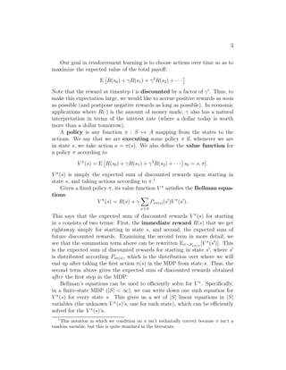 3 
Our goal in reinforcement learning is to choose actions over time so as to 
maximize the expected value of the total payoff: 
E R(s0) + γR(s1) + γ2R(s2) + · · ·  
Note that the reward at timestep t is discounted by a factor of γt. Thus, to 
make this expectation large, we would like to accrue positive rewards as soon 
as possible (and postpone negative rewards as long as possible). In economic 
applications where R(·) is the amount of money made, γ also has a natural 
interpretation in terms of the interest rate (where a dollar today is worth 
more than a dollar tomorrow). 
A policy is any function π : S7→ A mapping from the states to the 
actions. We say that we are executing some policy π if, whenever we are 
in state s, we take action a = π(s). We also define the value function for 
a policy π according to 
V (s) = E R(s0) + γR(s1) + γ2R(s2) + · · · 