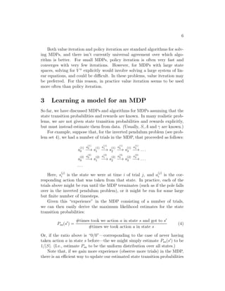 4 
We also define the optimal value function according to 
V ∗(s) = max 
 
V (s). (1) 
In other words, this is the best possible expected sum of discounted rewards 
that can be attained using any policy. There is also a version of Bellman’s 
equations for the optimal value function: 
V ∗(s) = R(s) + max 
a∈A 
γXs′∈S 
Psa(s′)V ∗(s′). (2) 
The first term above is the immediate reward as before. The second term 
is the maximum over all actions a of the expected future sum of discounted 
rewards we’ll get upon after action a. You should make sure you understand 
this equation and see why it makes sense. 
We also define a policy π∗ : S7→ A as follows: 
a∈A Xs′∈S 
π∗(s) = argmax 
Psa(s′)V ∗(s′). (3) 
Note that π∗(s) gives the action a that attains the maximum in the “max” 
in Equation (2). 
It is a fact that for every state s and every policy π, we have 
V ∗(s) = V ∗ 
(s) ≥ V (s). 
The first equality says that the V ∗ , the value function for π∗, is equal to the 
optimal value function V ∗ for every state s. Further, the inequality above 
says that π∗’s value is at least a large as the value of any other other policy. 
In other words, π∗ as defined in Equation (3) is the optimal policy. 
Note that π∗ has the interesting property that it is the optimal policy 
for all states s. Specifically, it is not the case that if we were starting in 
some state s then there’d be some optimal policy for that state, and if we 
were starting in some other state s′ then there’d be some other policy that’s 
optimal policy for s′. Specifically, the same policy π∗ attains the maximum 
in Equation (1) for all states s. This means that we can use the same policy 
π∗ no matter what the initial state of our MDP is. 
2 Value iteration and policy iteration 
We now describe two efficient algorithms for solving finite-state MDPs. For 
now, we will consider only MDPs with finite state and action spaces (|S|  
∞, |A|  ∞). 
The first algorithm, value iteration, is as follows: 
 