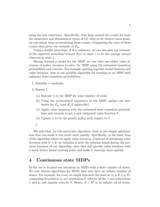 5 
1. For each state s, initialize V (s) := 0. 
2. Repeat until convergence { 
For every state, update V (s) := R(s) + maxa∈A γPs′ Psa(s′)V (s′). 
} 
This algorithm can be thought of as repeatedly trying to update the esti- 
mated value function using Bellman Equations (2). 
There are two possible ways of performing the updates in the inner loop of 
the algorithm. In the first, we can first compute the new values for V (s) for 
every state s, and then overwrite all the old values with the new values. This 
is called a synchronous update. In this case, the algorithm can be viewed as 
implementing a “Bellman backup operator” that takes a current estimate of 
the value function, and maps it to a new estimate. (See homework problem 
for details.) Alternatively, we can also perform asynchronous updates. 
Here, we would loop over the states (in some order), updating the values one 
at a time. 
Under either synchronous or asynchronous updates, it can be shown that 
value iteration will cause V to converge to V ∗. Having found V ∗, we can 
then use Equation (3) to find the optimal policy. 
Apart from value iteration, there is a second standard algorithm for find- 
ing an optimal policy for an MDP. The policy iteration algorithm proceeds 
as follows: 
1. Initialize π randomly. 
2. Repeat until convergence { 
(a) Let V := V . 
(b) For each state s, let π(s) := argmaxa∈APs′ Psa(s′)V (s′). 
} 
Thus, the inner-loop repeatedly computes the value function for the current 
policy, and then updates the policy using the current value function. (The 
policy π found in step (b) is also called the policy that is greedy with re- 
spect to V .) Note that step (a) can be done via solving Bellman’s equations 
as described earlier, which in the case of a fixed policy, is just a set of |S| 
linear equations in |S| variables. 
After at most a finite number of iterations of this algorithm, V will con- 
verge to V ∗, and π will converge to π∗. 
 
