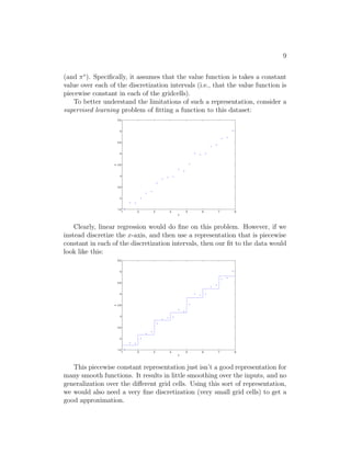 7 
using the new experience. Specifically, if we keep around the counts for both 
the numerator and denominator terms of (4), then as we observe more trials, 
we can simply keep accumulating those counts. Computing the ratio of these 
counts then given our estimate of Psa. 
Using a similar procedure, if R is unknown, we can also pick our estimate 
of the expected immediate reward R(s) in state s to be the average reward 
observed in state s. 
Having learned a model for the MDP, we can then use either value it- 
eration or policy iteration to solve the MDP using the estimated transition 
probabilities and rewards. For example, putting together model learning and 
value iteration, here is one possible algorithm for learning in an MDP with 
unknown state transition probabilities: 
1. Initialize π randomly. 
2. Repeat { 
(a) Execute π in the MDP for some number of trials. 
(b) Using the accumulated experience in the MDP, update our esti- 
mates for Psa (and R, if applicable). 
(c) Apply value iteration with the estimated state transition probabil- 
ities and rewards to get a new estimated value function V . 
(d) Update π to be the greedy policy with respect to V . 
} 
We note that, for this particular algorithm, there is one simple optimiza- 
tion that can make it run much more quickly. Specifically, in the inner loop 
of the algorithm where we apply value iteration, if instead of initializing value 
iteration with V = 0, we initialize it with the solution found during the pre- 
vious iteration of our algorithm, then that will provide value iteration with 
a much better initial starting point and make it converge more quickly. 
4 Continuous state MDPs 
So far, we’ve focused our attention on MDPs with a finite number of states. 
We now discuss algorithms for MDPs that may have an infinite number of 
states. For example, for a car, we might represent the state as (x, y, θ, ˙ x, ˙ y, ˙θ 
), 
comprising its position (x, y); orientation θ; velocity in the x and y directions 
x˙ and y˙; and angular velocity θ˙. Hence, S = R6 is an infinite set of states, 
 