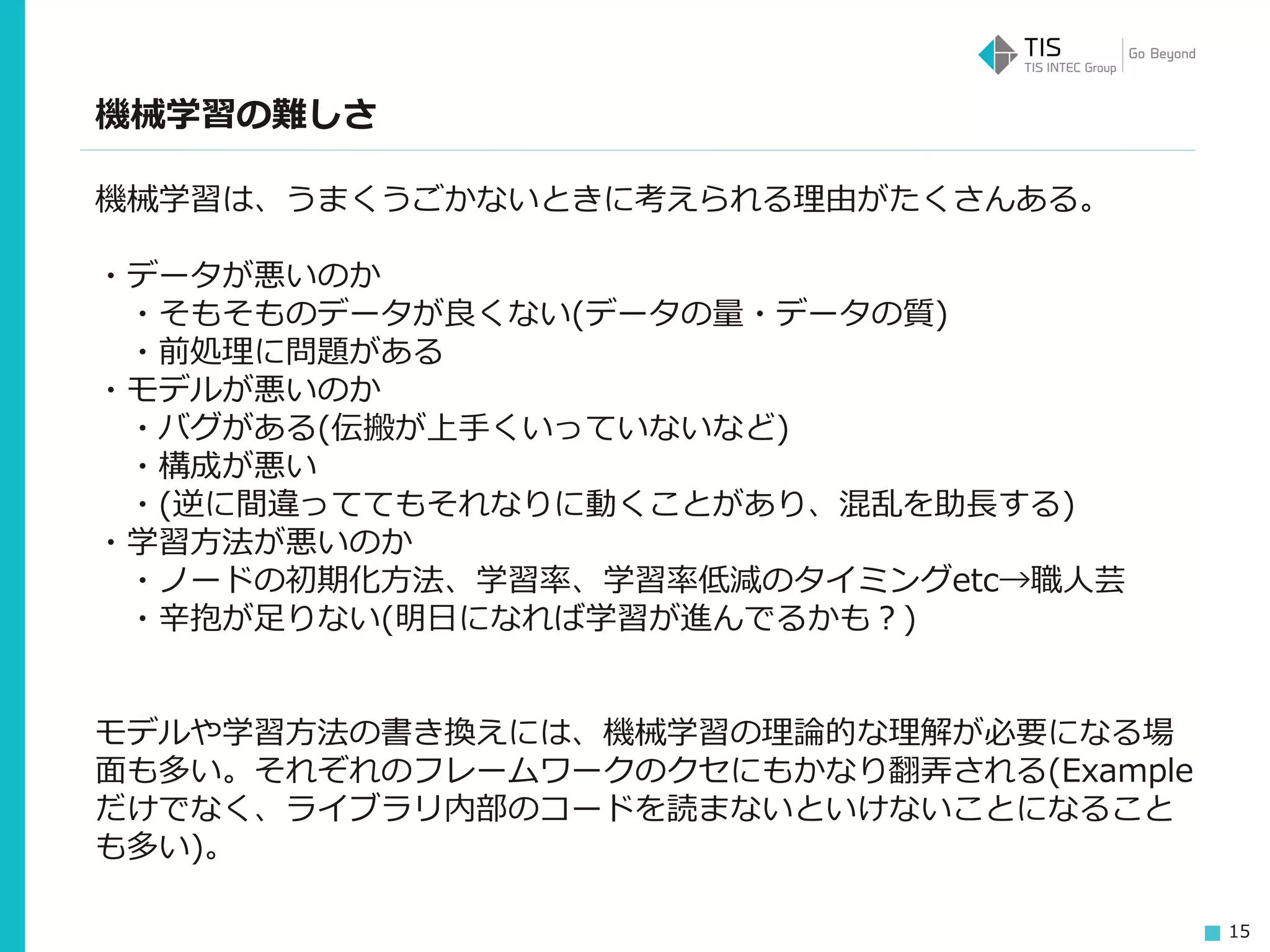15
機械学習の難しさ
機械学習は、うまくうごかないときに考えられる理由がたくさんある。
・データが悪いのか
・そもそものデータが良くない(データの量・データの質)
・前処理に問題がある
・モデルが悪いのか
・バグがある(伝搬が上手くいっていないなど)
・構成が悪い
・(逆に間違っててもそれなりに動くことがあり、混乱を助長する)
・学習方法が悪いのか
・ノードの初期化方法、学習率、学習率低減のタイミングetc→職人芸
・辛抱が足りない(明日になれば学習が進んでるかも？)
モデルや学習方法の書き換えには、機械学習の理論的な理解が必要になる場
面も多い。それぞれのフレームワークのクセにもかなり翻弄される(Example
だけでなく、ライブラリ内部のコードを読まないといけないことになること
も多い)。
 