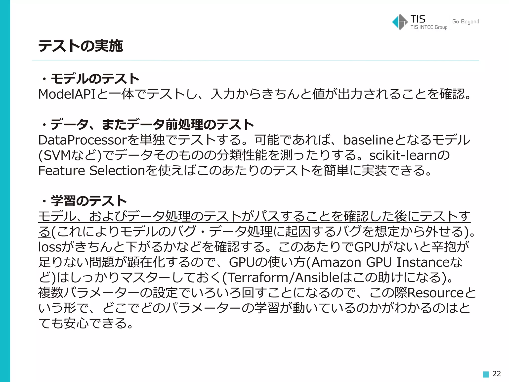 22
テストの実施
・モデルのテスト
ModelAPIと一体でテストし、入力からきちんと値が出力されることを確認。
・データ、またデータ前処理のテスト
DataProcessorを単独でテストする。可能であれば、baselineとなるモデル
(SVMなど)でデータそのものの分類性能を測ったりする。scikit-learnの
Feature Selectionを使えばこのあたりのテストを簡単に実装できる。
・学習のテスト
モデル、およびデータ処理のテストがパスすることを確認した後にテストす
る(これによりモデルのバグ・データ処理に起因するバグを想定から外せる)。
lossがきちんと下がるかなどを確認する。このあたりでGPUがないと辛抱が
足りない問題が顕在化するので、GPUの使い方(Amazon GPU Instanceな
ど)はしっかりマスターしておく(Terraform/Ansibleはこの助けになる)。
複数パラメーターの設定でいろいろ回すことになるので、この際Resourceと
いう形で、どこでどのパラメーターの学習が動いているのかがわかるのはと
ても安心できる。
 