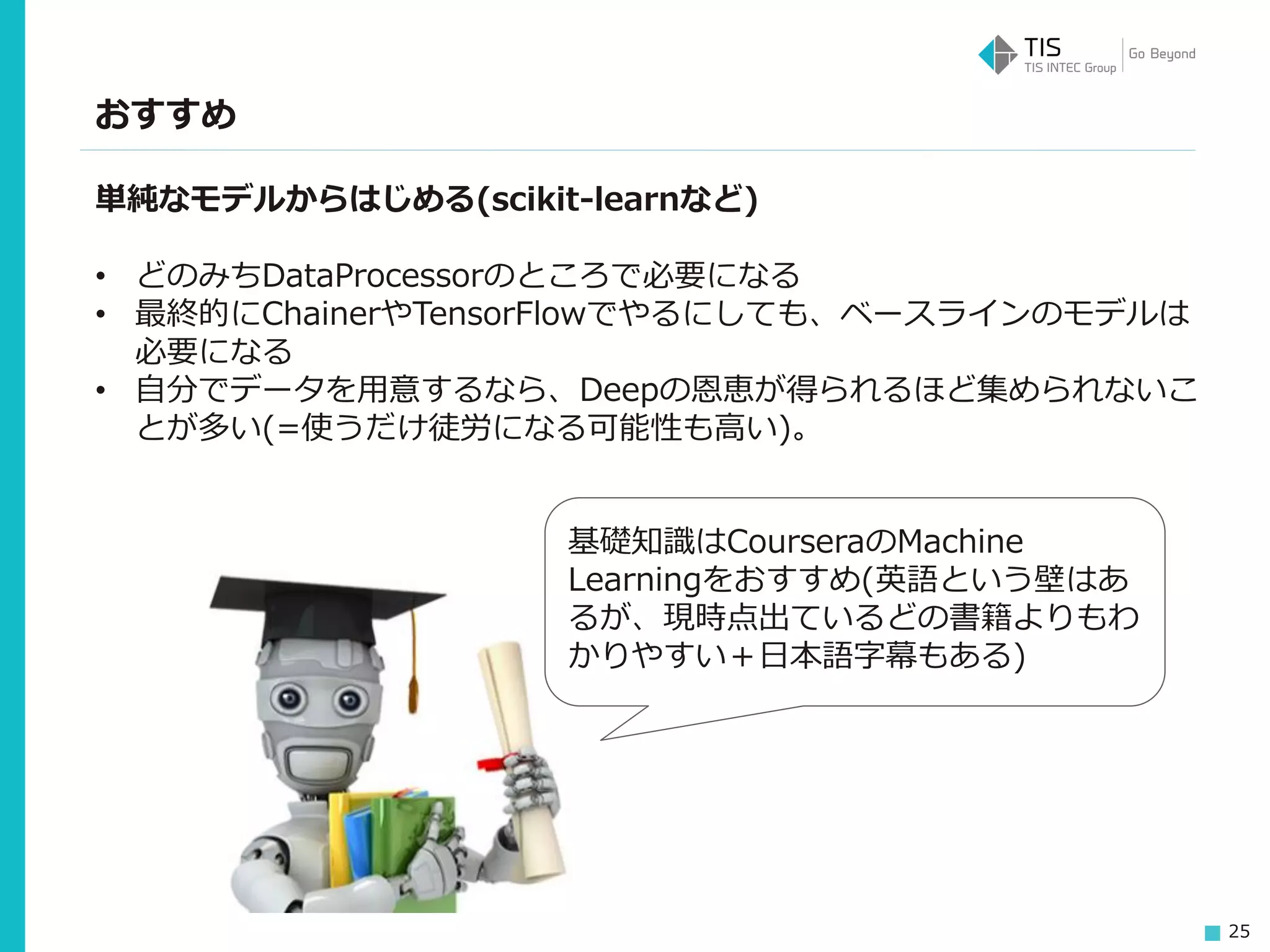 25
おすすめ
単純なモデルからはじめる(scikit-learnなど)
• どのみちDataProcessorのところで必要になる
• 最終的にChainerやTensorFlowでやるにしても、ベースラインのモデルは
必要になる
• 自分でデータを用意するなら、Deepの恩恵が得られるほど集められないこ
とが多い(=使うだけ徒労になる可能性も高い)。
基礎知識はCourseraのMachine
Learningをおすすめ(英語という壁はあ
るが、現時点出ているどの書籍よりもわ
かりやすい＋日本語字幕もある)
 