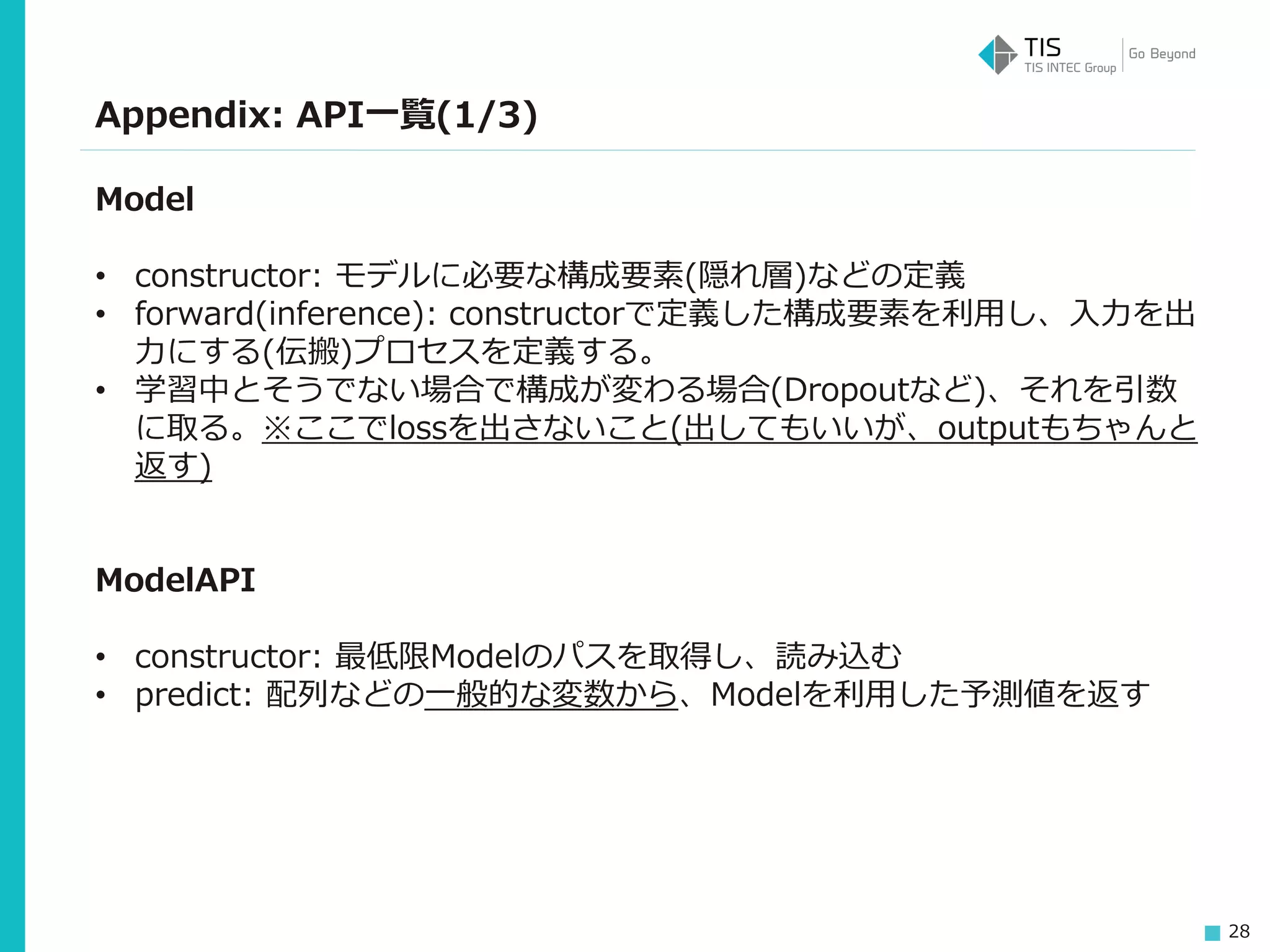 28
Appendix: API一覧(1/3)
Model
• constructor: モデルに必要な構成要素(隠れ層)などの定義
• forward(inference): constructorで定義した構成要素を利用し、入力を出
力にする(伝搬)プロセスを定義する。
• 学習中とそうでない場合で構成が変わる場合(Dropoutなど)、それを引数
に取る。※ここでlossを出さないこと(出してもいいが、outputもちゃんと
返す)
ModelAPI
• constructor: 最低限Modelのパスを取得し、読み込む
• predict: 配列などの一般的な変数から、Modelを利用した予測値を返す
 