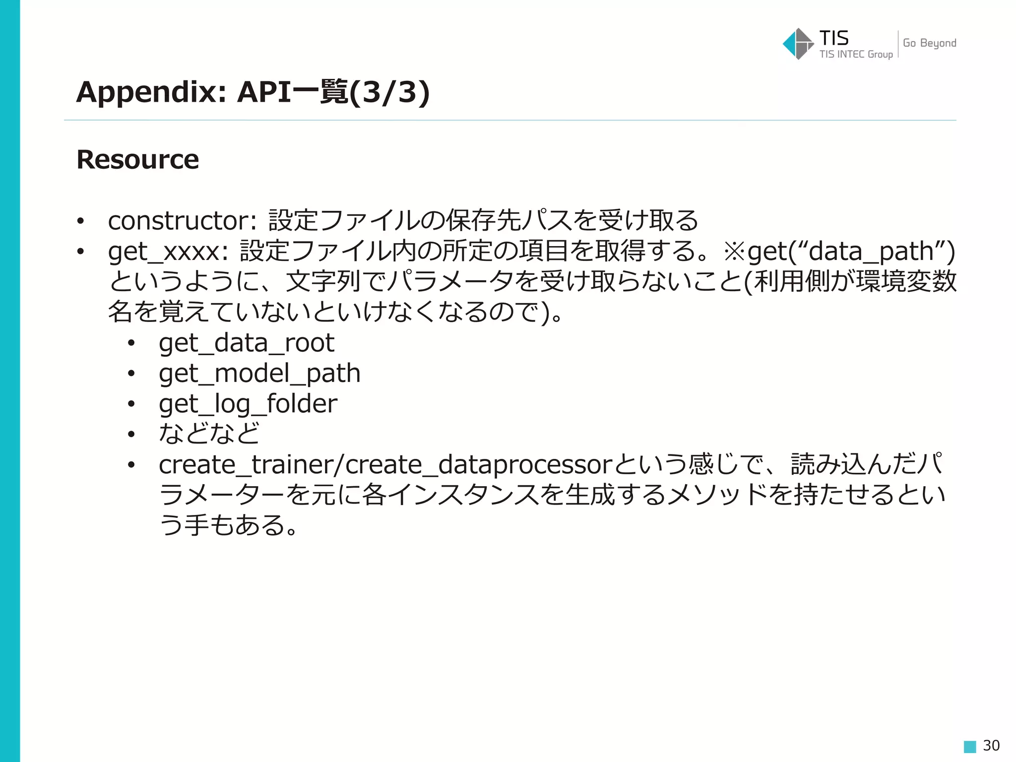 30
Appendix: API一覧(3/3)
Resource
• constructor: 設定ファイルの保存先パスを受け取る
• get_xxxx: 設定ファイル内の所定の項目を取得する。※get(“data_path”)
というように、文字列でパラメータを受け取らないこと(利用側が環境変数
名を覚えていないといけなくなるので)。
• get_data_root
• get_model_path
• get_log_folder
• などなど
• create_trainer/create_dataprocessorという感じで、読み込んだパ
ラメーターを元に各インスタンスを生成するメソッドを持たせるとい
う手もある。
 