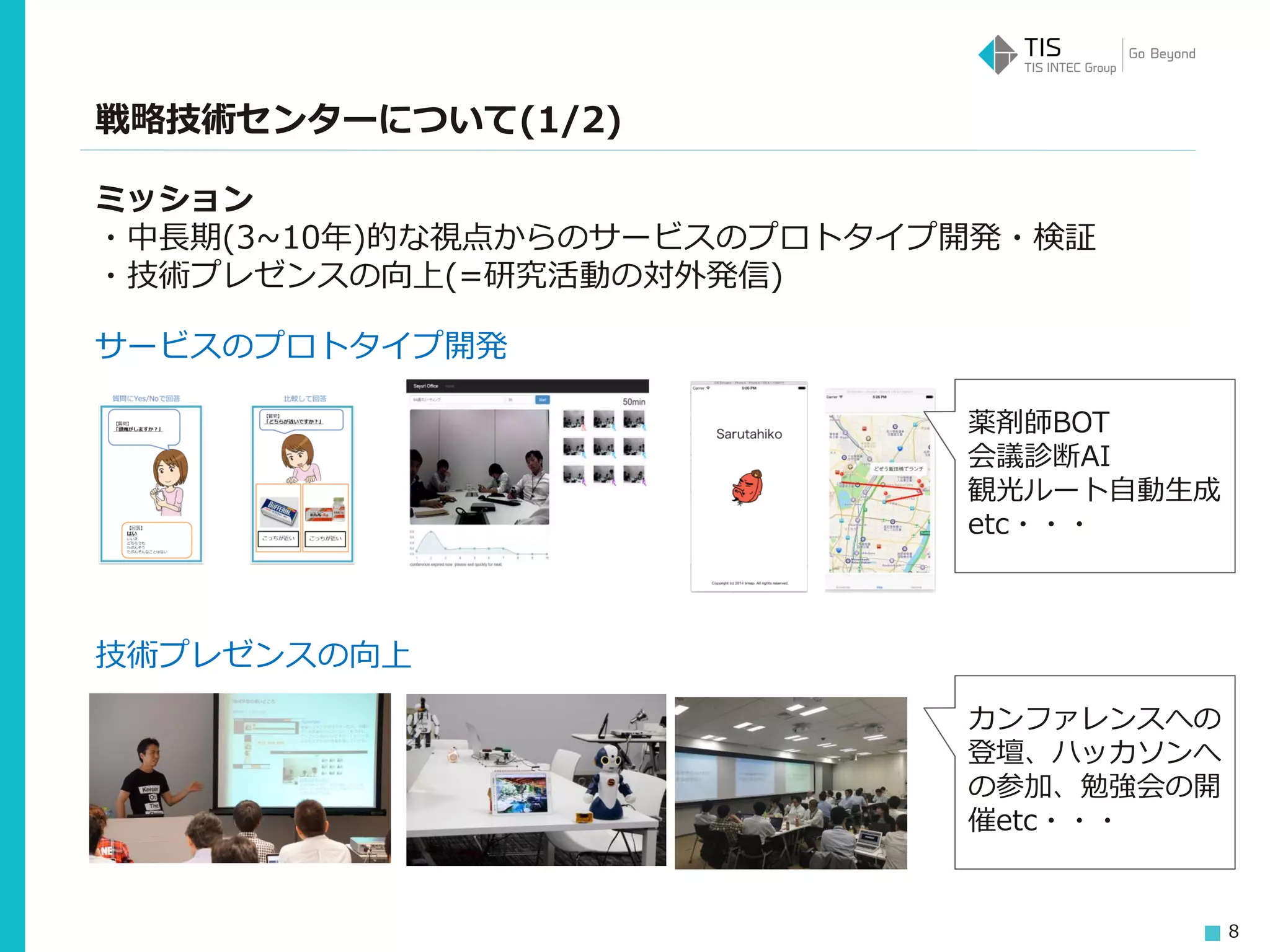 8
戦略技術センターについて(1/2)
ミッション
・中長期(3~10年)的な視点からのサービスのプロトタイプ開発・検証
・技術プレゼンスの向上(=研究活動の対外発信)
サービスのプロトタイプ開発
技術プレゼンスの向上
薬剤師BOT
会議診断AI
観光ルート自動生成
etc・・・
カンファレンスへの
登壇、ハッカソンへ
の参加、勉強会の開
催etc・・・
 