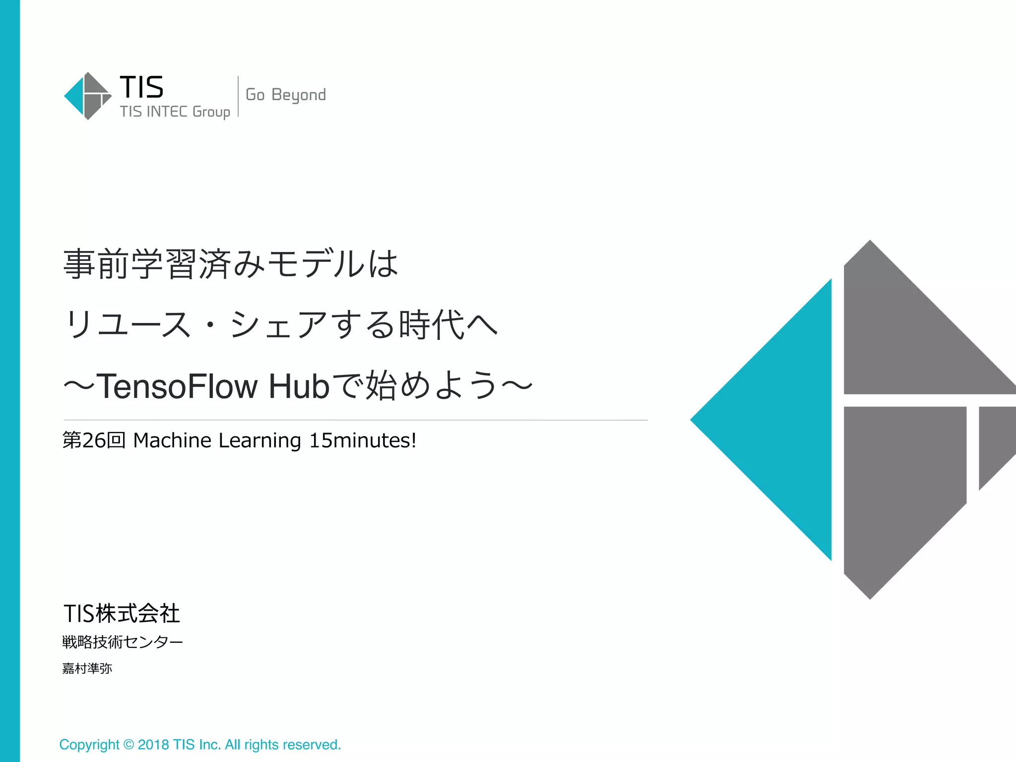 Copyright © 2018 TIS Inc. All rights reserved.
第26回 Machine Learning 15minutes!
戦略技術センター
嘉村準弥
TensoFlow Hub
 