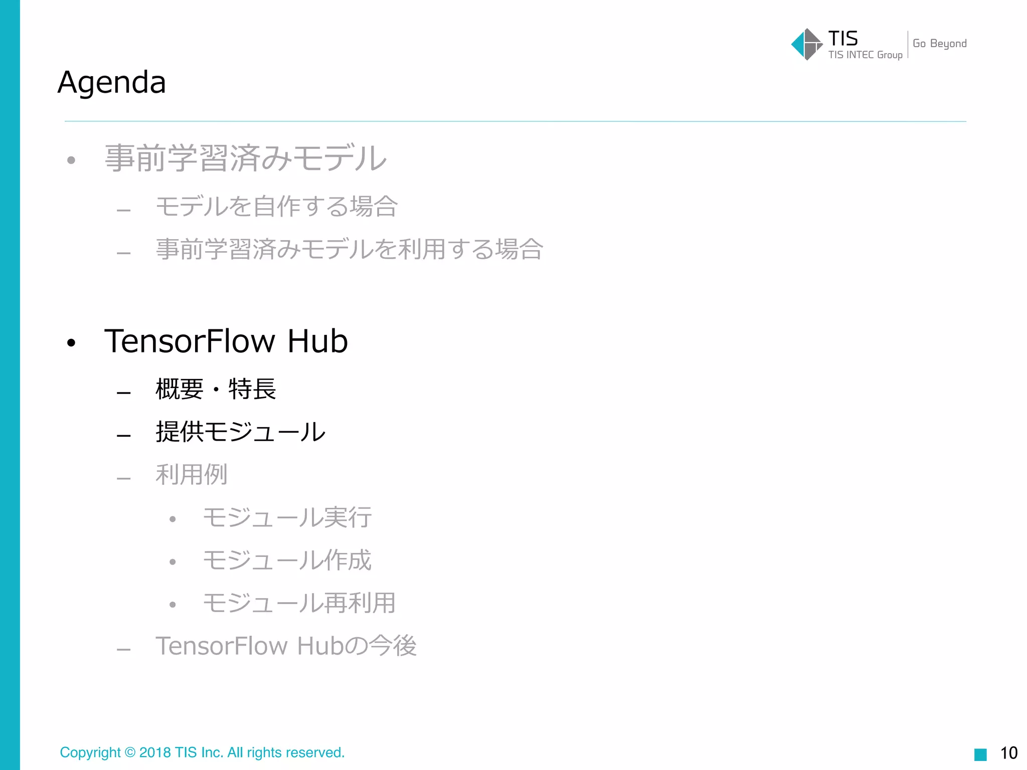 Copyright © 2018 TIS Inc. All rights reserved.
Agenda
• 事前学習済みモデル
– モデルを⾃作する場合
– 事前学習済みモデルを利⽤する場合
• TensorFlow Hub
– 概要・特⻑
– 提供モジュール
– 利⽤例
• モジュール実⾏
• モジュール作成
• モジュール再利⽤
– TensorFlow Hubの今後
10
 