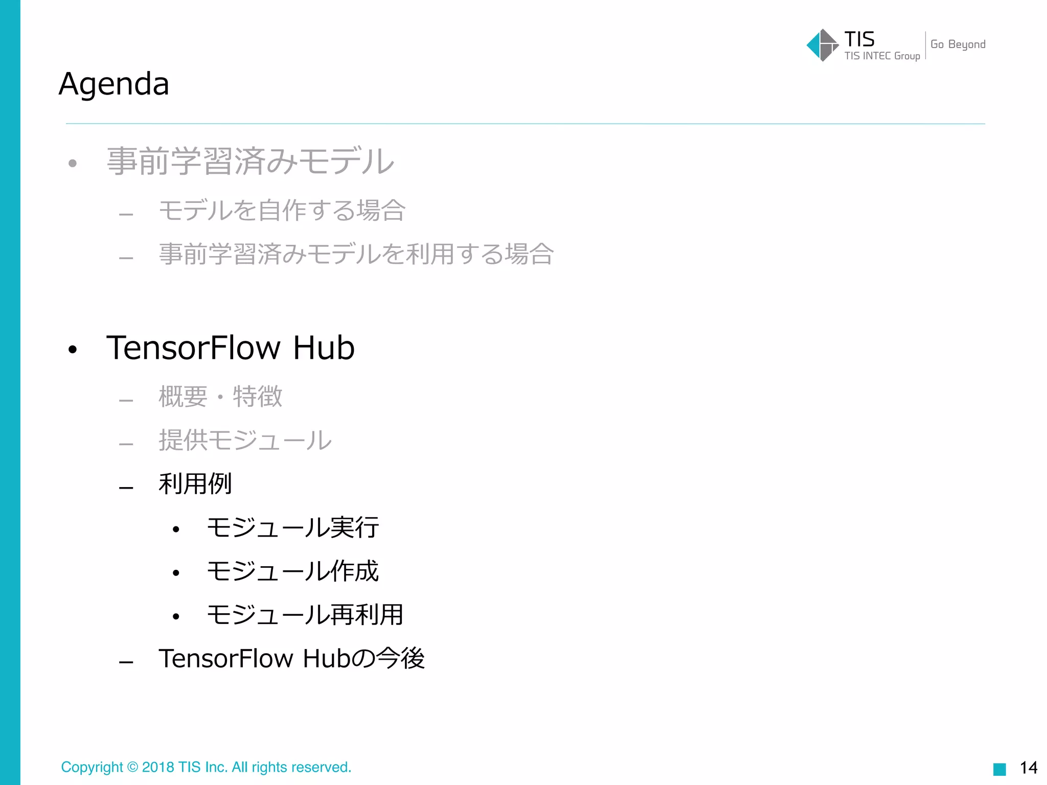 Copyright © 2018 TIS Inc. All rights reserved.
Agenda
• 事前学習済みモデル
– モデルを⾃作する場合
– 事前学習済みモデルを利⽤する場合
• TensorFlow Hub
– 概要・特徴
– 提供モジュール
– 利⽤例
• モジュール実⾏
• モジュール作成
• モジュール再利⽤
– TensorFlow Hubの今後
14
 