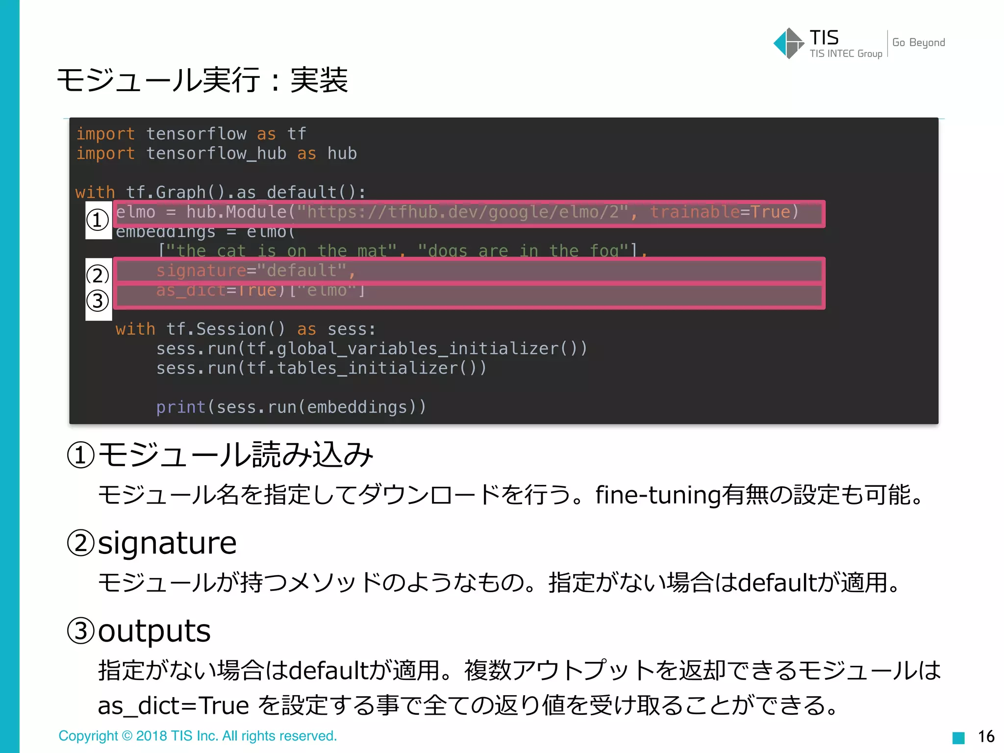 Copyright © 2018 TIS Inc. All rights reserved.
モジュール実⾏：実装
16
import tensorflow as tf
import tensorflow_hub as hub
with tf.Graph().as_default():
elmo = hub.Module("https://tfhub.dev/google/elmo/2", trainable=True)
embeddings = elmo(
["the cat is on the mat", "dogs are in the fog"],
signature="default",
as_dict=True)["elmo"]
with tf.Session() as sess:
sess.run(tf.global_variables_initializer())
sess.run(tf.tables_initializer())
print(sess.run(embeddings))
①モジュール読み込み 
モジュール名を指定してダウンロードを⾏う。fine-tuning有無の設定も可能。
②signature 
モジュールが持つメソッドのようなもの。指定がない場合はdefaultが適⽤。
③outputs 
指定がない場合はdefaultが適⽤。複数アウトプットを返却できるモジュールは
as_dict=True を設定する事で全ての返り値を受け取ることができる。
①
②
③
 