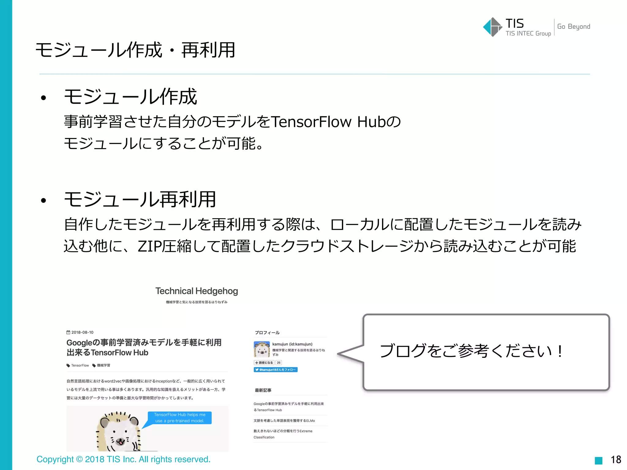 Copyright © 2018 TIS Inc. All rights reserved.
• モジュール作成 
事前学習させた⾃分のモデルをTensorFlow Hubの 
モジュールにすることが可能。
• モジュール再利⽤ 
⾃作したモジュールを再利⽤する際は、ローカルに配置したモジュールを読み
込む他に、ZIP圧縮して配置したクラウドストレージから読み込むことが可能
モジュール作成・再利⽤
18
ブログをご参考ください！
 