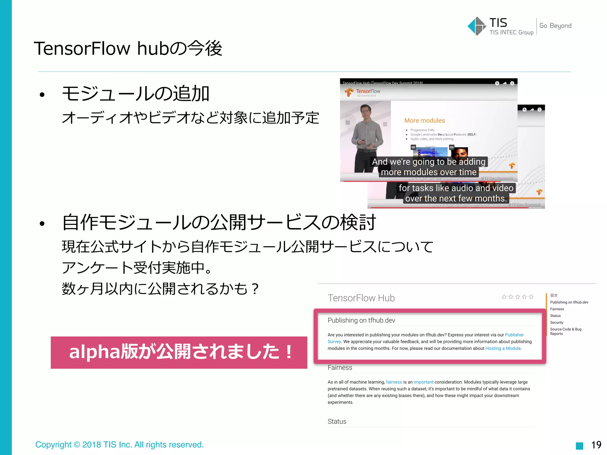 Copyright © 2018 TIS Inc. All rights reserved.
TensorFlow hubの今後
• モジュールの追加 
オーディオやビデオなど対象に追加予定
• ⾃作モジュールの公開サービスの検討 
現在公式サイトから⾃作モジュール公開サービスについて 
アンケート受付実施中。 
数ヶ⽉以内に公開されるかも？
19
alpha版が公開されました！
 