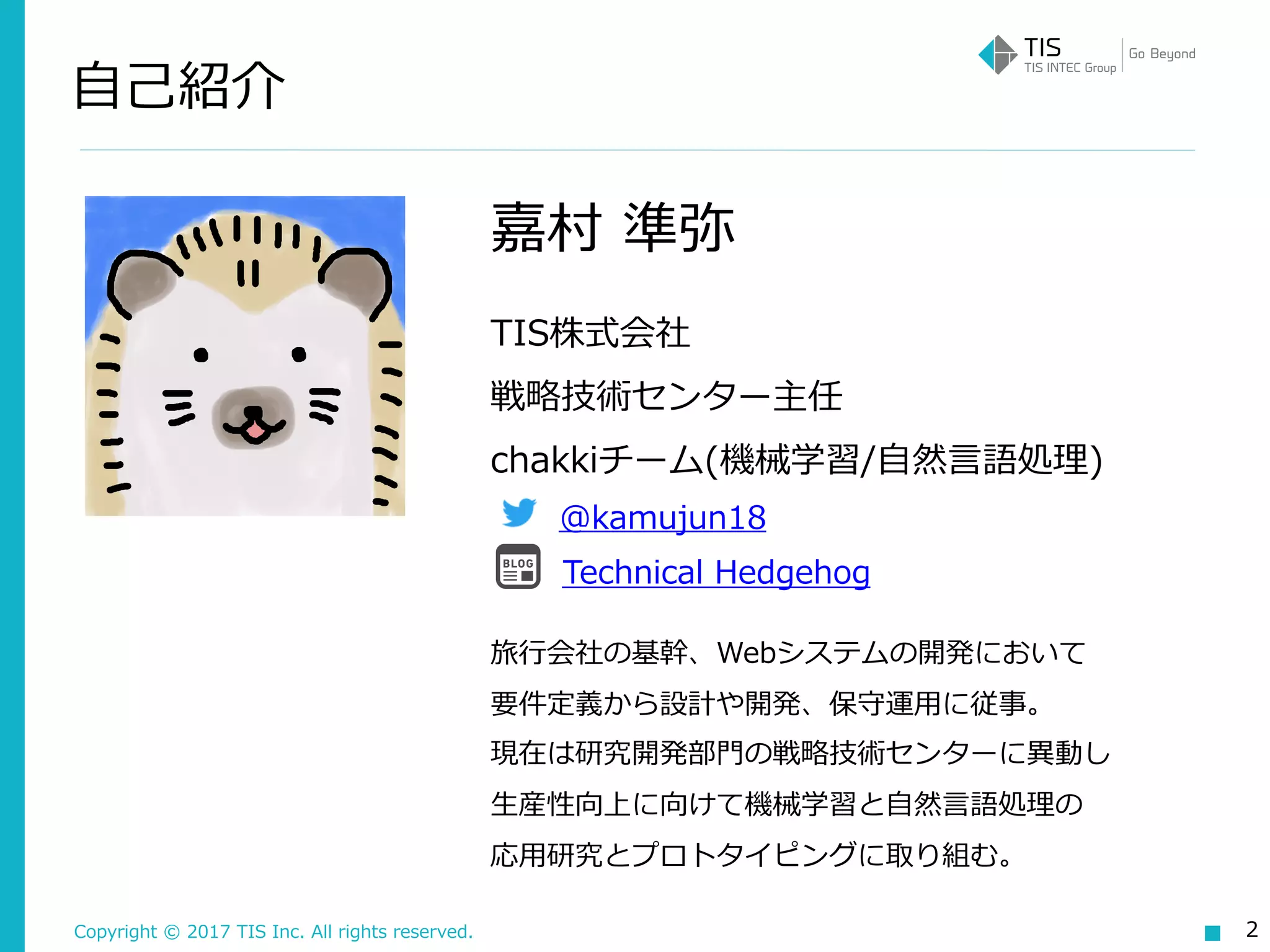 Copyright © 2017 TIS Inc. All rights reserved.
⾃⼰紹介
2
嘉村 準弥
TIS株式会社  
戦略技術センター主任 
chakkiチーム(機械学習/⾃然⾔語処理)
@kamujun18
Technical Hedgehog
旅⾏会社の基幹、Webシステムの開発において 
要件定義から設計や開発、保守運⽤に従事。 
現在は研究開発部⾨の戦略技術センターに異動し 
⽣産性向上に向けて機械学習と⾃然⾔語処理の 
応⽤研究とプロトタイピングに取り組む。
 
