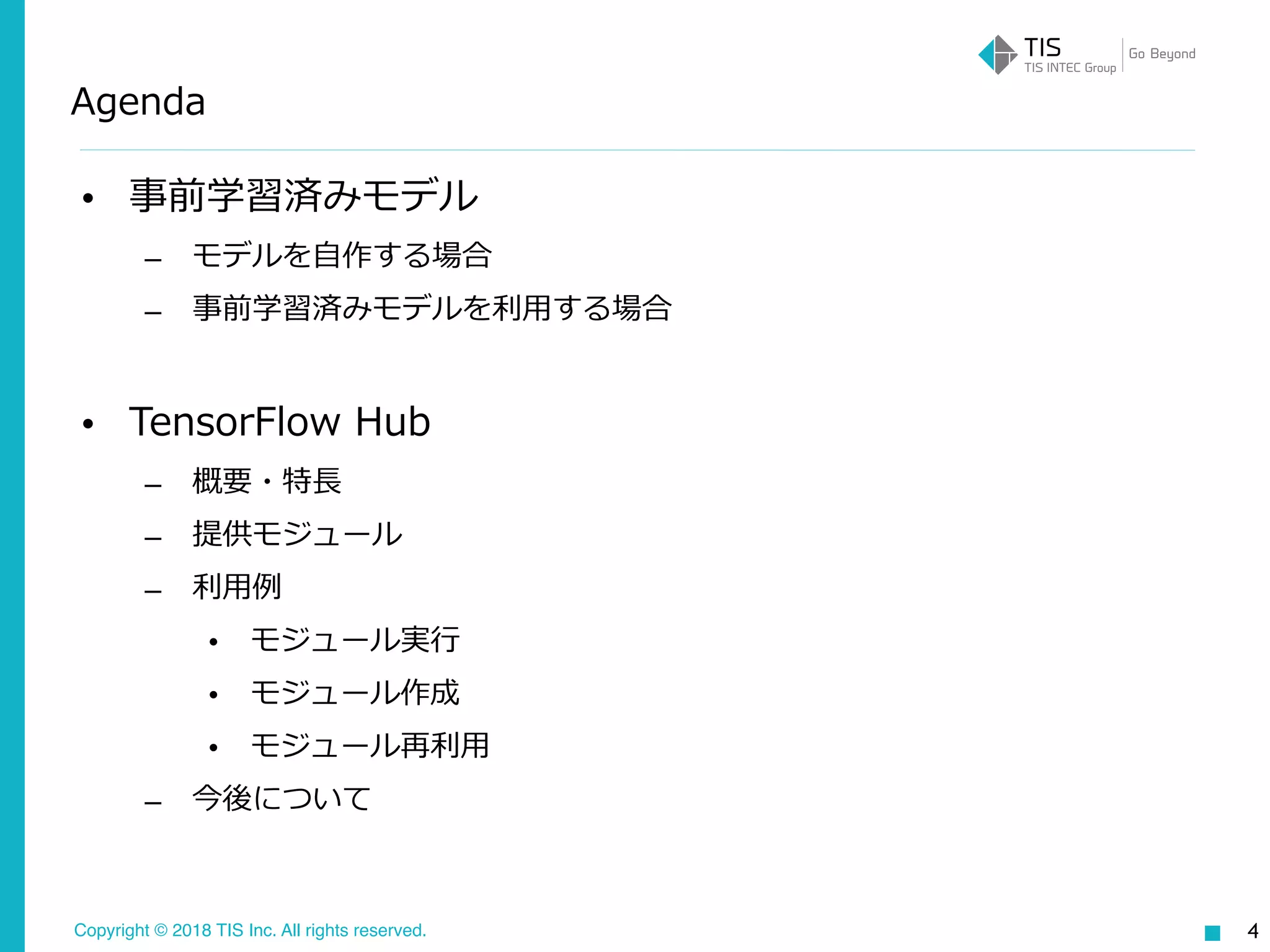 Copyright © 2018 TIS Inc. All rights reserved.
Agenda
• 事前学習済みモデル
– モデルを⾃作する場合
– 事前学習済みモデルを利⽤する場合
• TensorFlow Hub
– 概要・特⻑
– 提供モジュール
– 利⽤例
• モジュール実⾏
• モジュール作成
• モジュール再利⽤
– 今後について
4
 