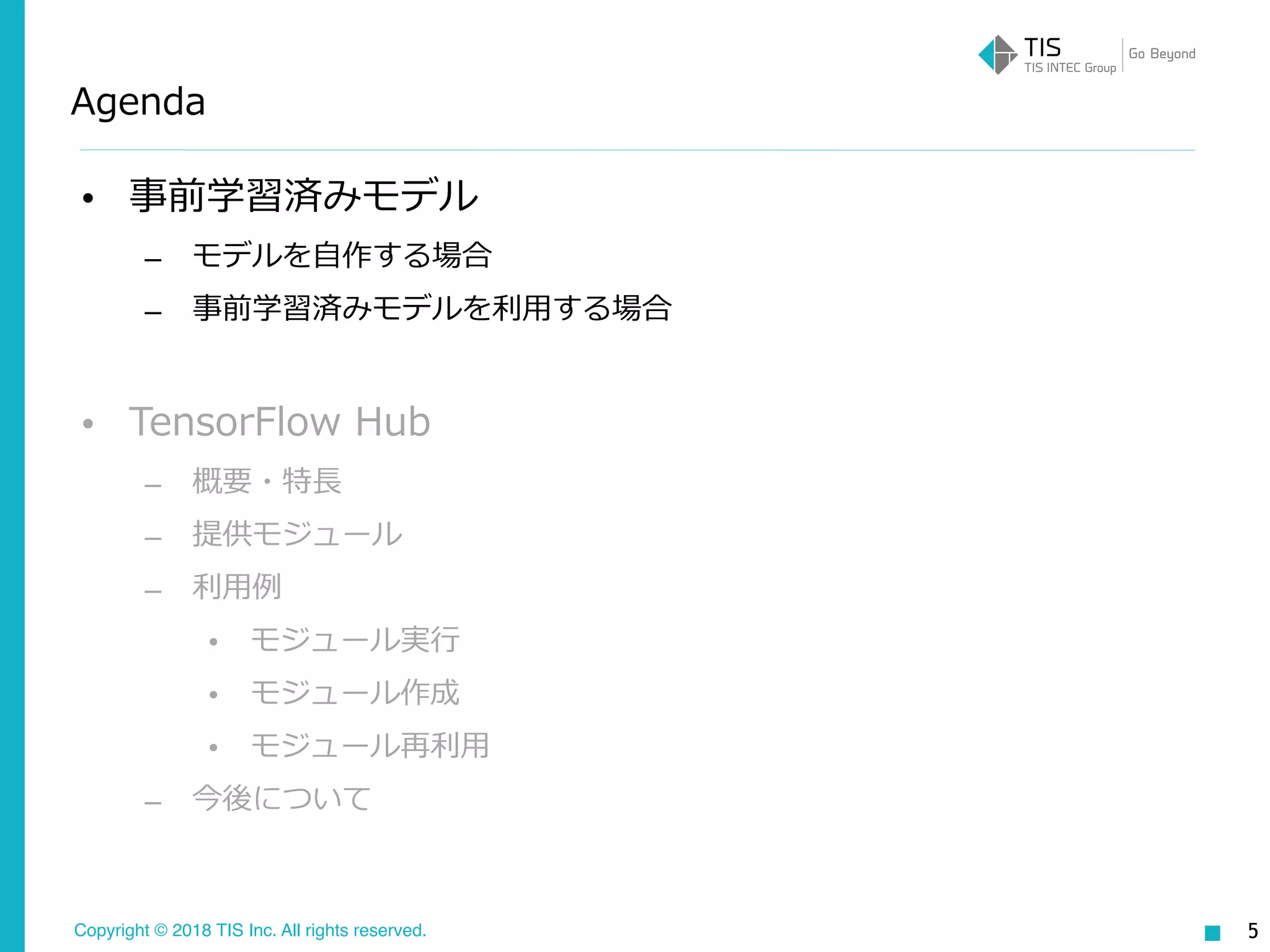 Copyright © 2018 TIS Inc. All rights reserved.
Agenda
• 事前学習済みモデル
– モデルを⾃作する場合
– 事前学習済みモデルを利⽤する場合
• TensorFlow Hub
– 概要・特⻑
– 提供モジュール
– 利⽤例
• モジュール実⾏
• モジュール作成
• モジュール再利⽤
– 今後について
5
 