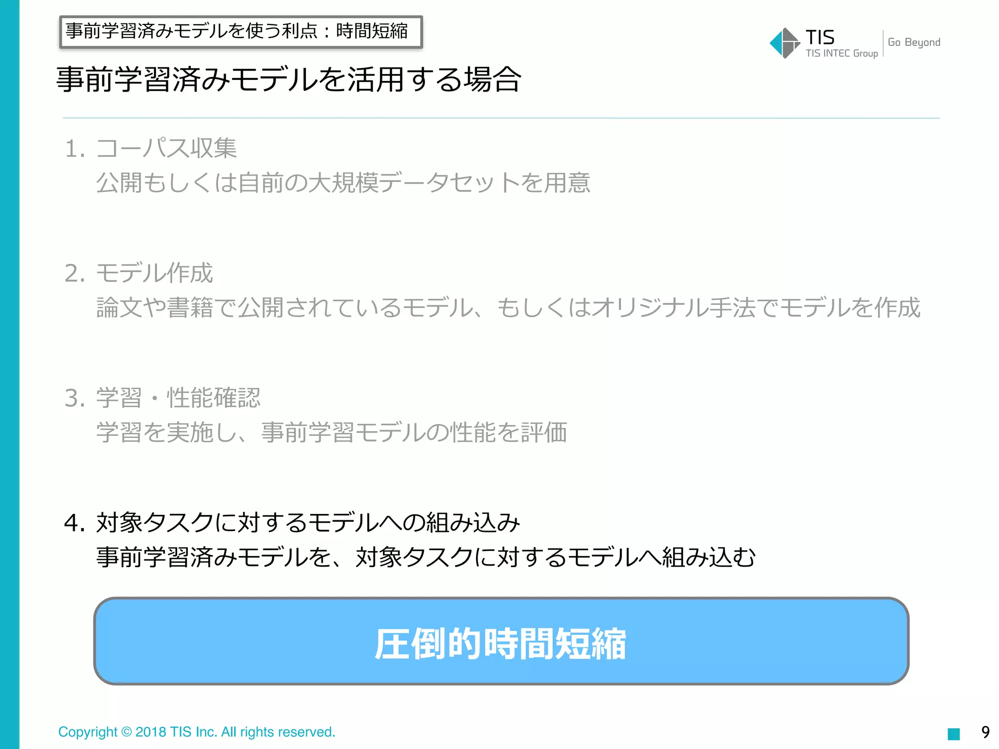 Copyright © 2018 TIS Inc. All rights reserved.
事前学習済みモデルを活⽤する場合
1. コーパス収集 
公開もしくは⾃前の⼤規模データセットを⽤意
2. モデル作成 
論⽂や書籍で公開されているモデル、もしくはオリジナル⼿法でモデルを作成
3. 学習・性能確認 
学習を実施し、事前学習モデルの性能を評価
4. 対象タスクに対するモデルへの組み込み 
事前学習済みモデルを、対象タスクに対するモデルへ組み込む
9
事前学習済みモデルを使う利点：時間短縮
圧倒的時間短縮
 