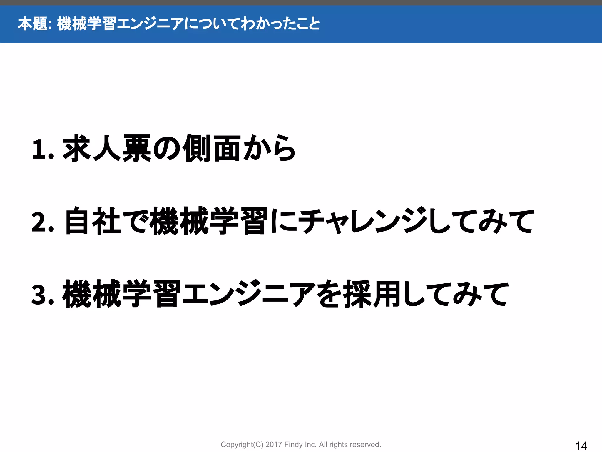 Copyright(C) 2017 Findy Inc. All rights reserved.
本題: 機械学習エンジニアについてわかったこと
14
1. 求人票の側面から
2. 自社で機械学習にチャレンジしてみて
3. 機械学習エンジニアを採用してみて
 
