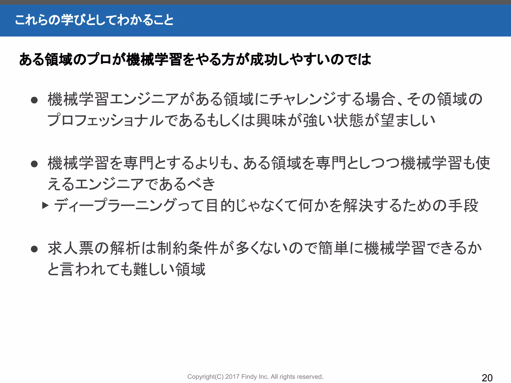 Copyright(C) 2017 Findy Inc. All rights reserved.
これらの学びとしてわかること
20
● 機械学習エンジニアがある領域にチャレンジする場合、その領域の
プロフェッショナルであるもしくは興味が強い状態が望ましい
● 機械学習を専門とするよりも、ある領域を専門としつつ機械学習も使
えるエンジニアであるべき
　▶ ディープラーニングって目的じゃなくて何かを解決するための手段
● 求人票の解析は制約条件が多くないので簡単に機械学習できるか
と言われても難しい領域
ある領域のプロが機械学習をやる方が成功しやすいのでは
 