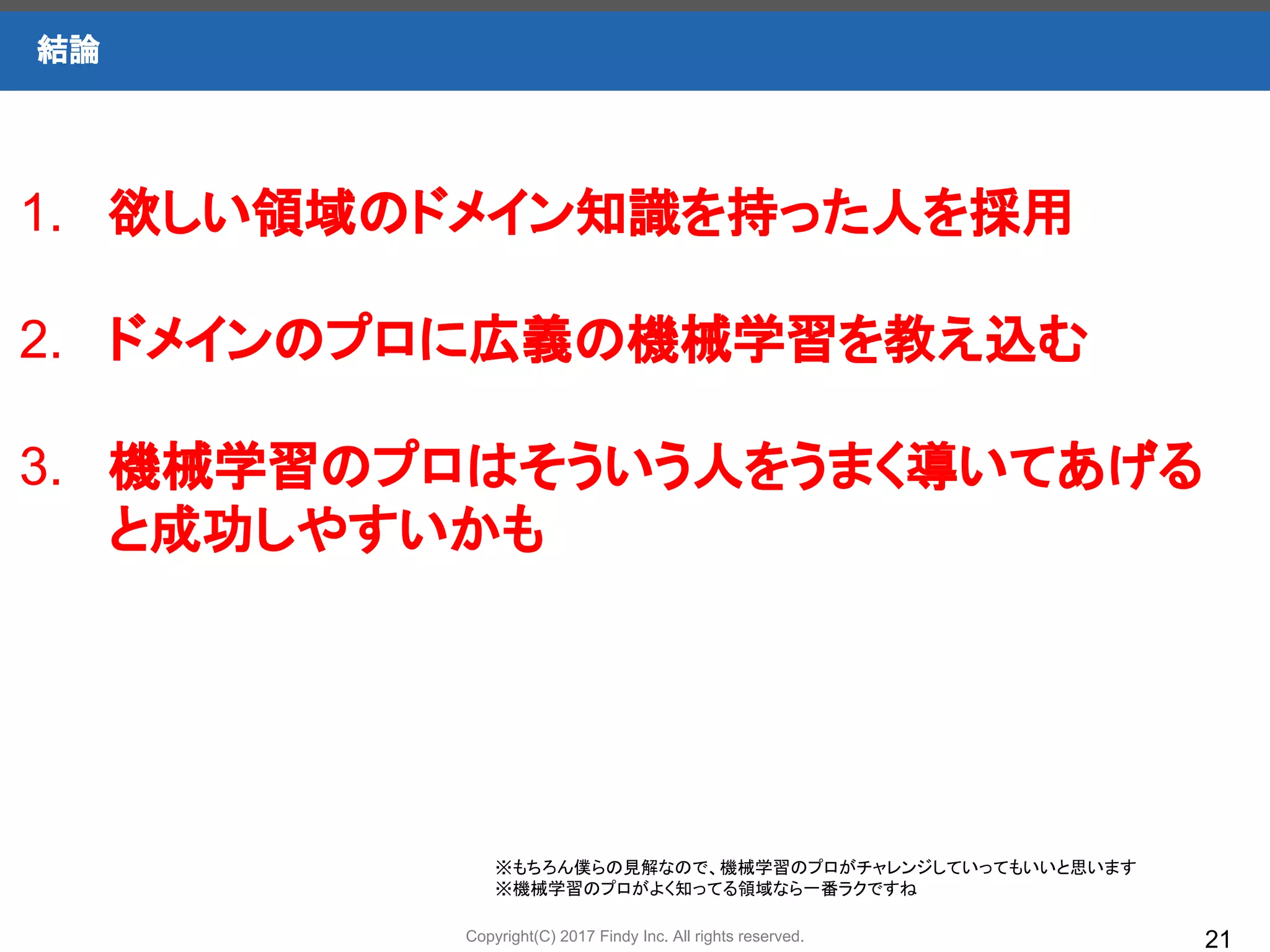 Copyright(C) 2017 Findy Inc. All rights reserved.
結論
21
1. 欲しい領域のドメイン知識を持った人を採用
2. ドメインのプロに広義の機械学習を教え込む
3. 機械学習のプロはそういう人をうまく導いてあげる
と成功しやすいかも
※もちろん僕らの見解なので、機械学習のプロがチャレンジしていってもいいと思います
※機械学習のプロがよく知ってる領域なら一番ラクですね
 