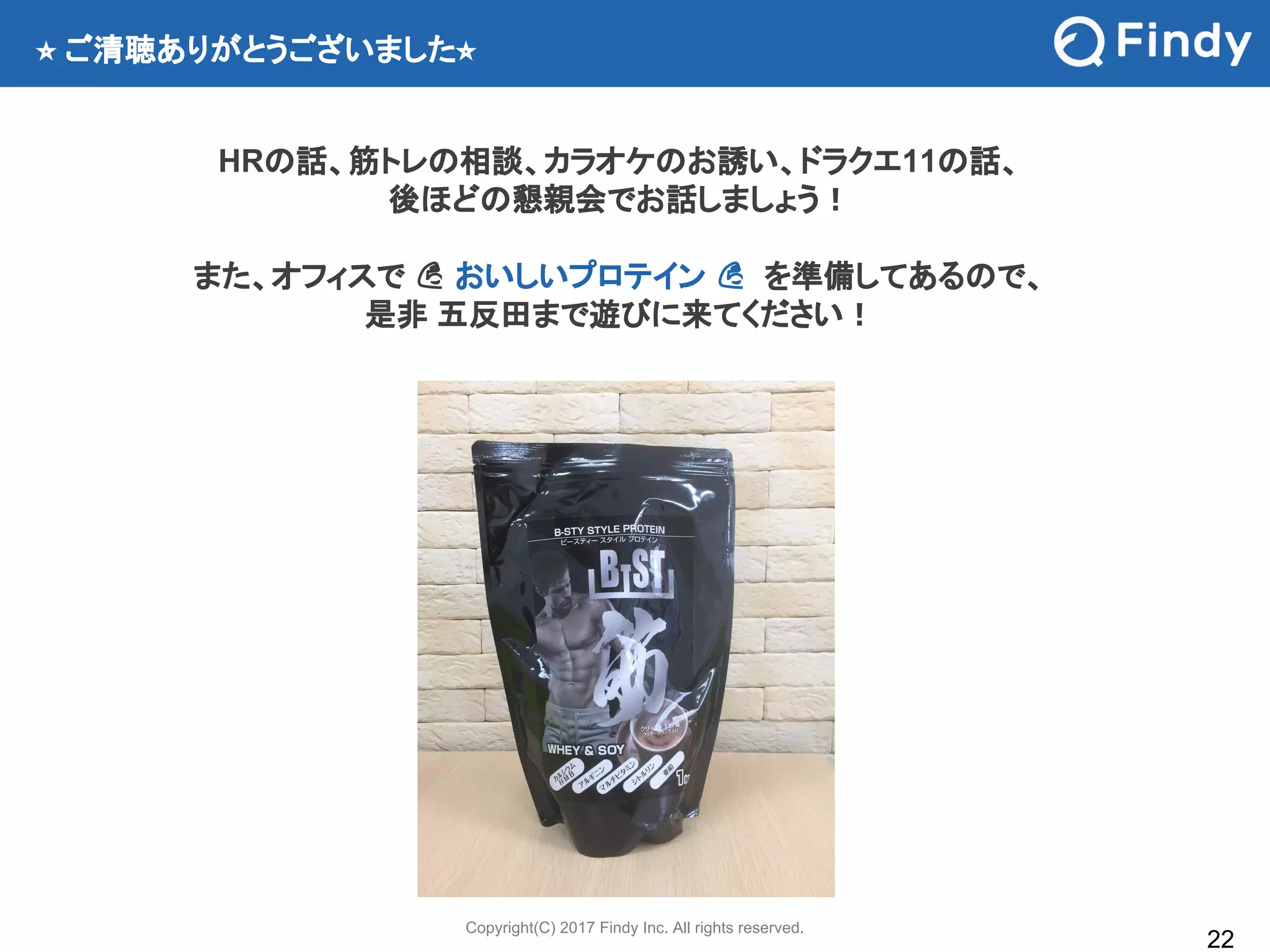 Copyright(C) 2017 Findy Inc. All rights reserved.
22
⭐ ご清聴ありがとうございました⭐
HRの話、筋トレの相談、カラオケのお誘い、ドラクエ11の話、
後ほどの懇親会でお話しましょう！
また、オフィスで おいしいプロテイン を準備してあるので、
是非 五反田まで遊びに来てください！
 