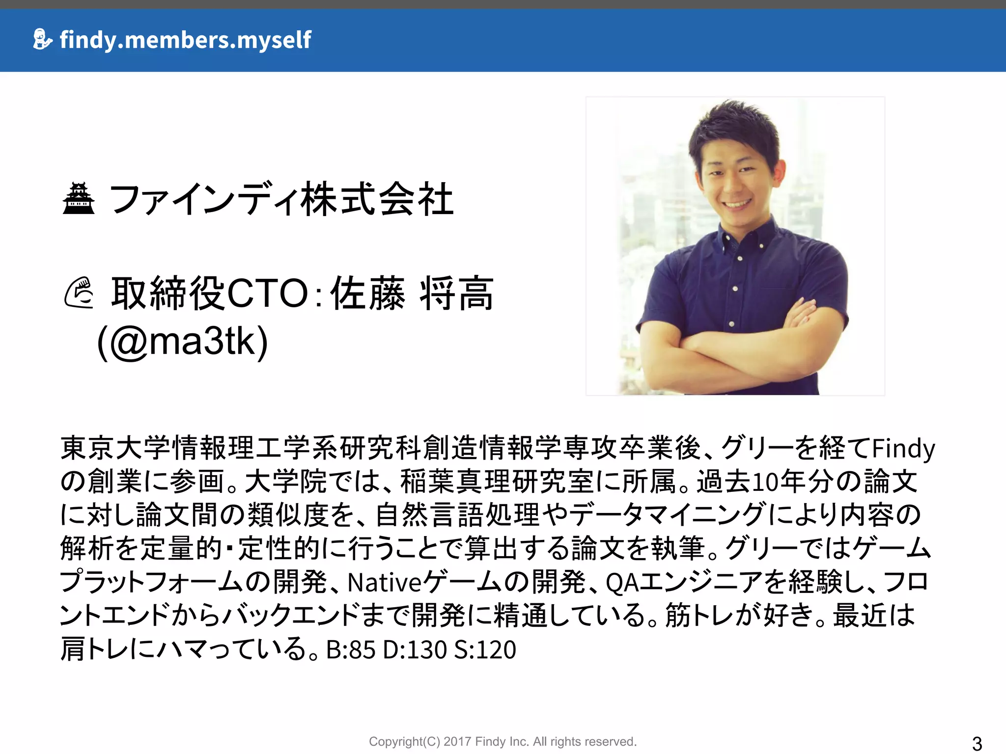 Copyright(C) 2017 Findy Inc. All rights reserved.
findy.members.myself
3
ファインディ株式会社
取締役CTO：佐藤 将高
　 (@ma3tk)
東京大学情報理工学系研究科創造情報学専攻卒業後、グリーを経てFindy
の創業に参画。大学院では、稲葉真理研究室に所属。過去10年分の論文
に対し論文間の類似度を、自然言語処理やデータマイニングにより内容の
解析を定量的・定性的に行うことで算出する論文を執筆。グリーではゲーム
プラットフォームの開発、Nativeゲームの開発、QAエンジニアを経験し、フロ
ントエンドからバックエンドまで開発に精通している。筋トレが好き。最近は
肩トレにハマっている。B:85 D:130 S:120
 