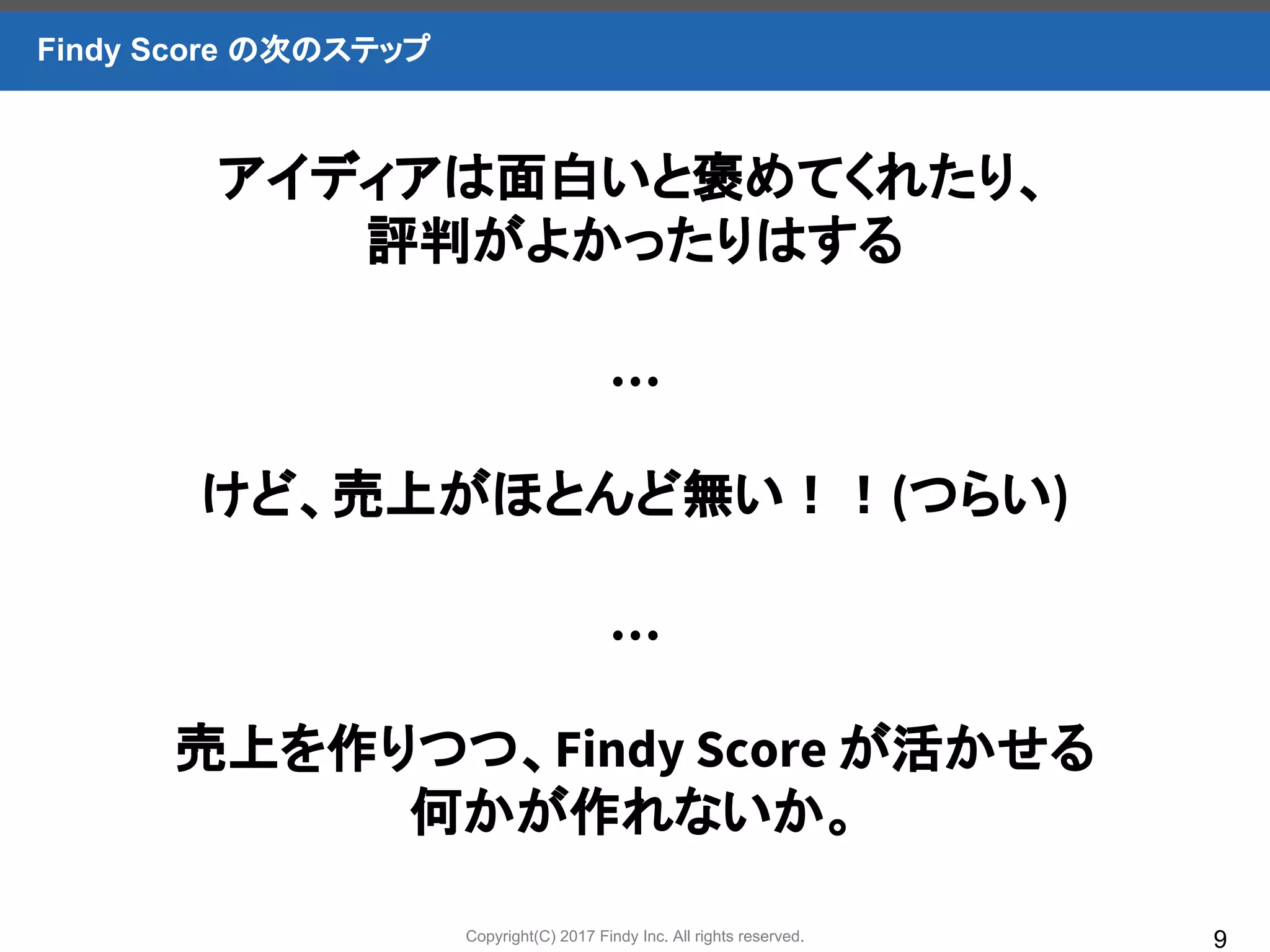 Copyright(C) 2017 Findy Inc. All rights reserved. 9
Findy Score の次のステップ
アイディアは面白いと褒めてくれたり、
評判がよかったりはする
…
けど、売上がほとんど無い！！(つらい)
…
売上を作りつつ、Findy Score が活かせる
何かが作れないか。
 