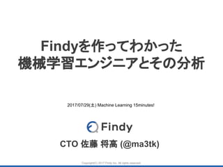 Copyright(C) 2017 Findy Inc. All rights reserved.
Findyを作ってわかった
機械学習エンジニアとその分析
CTO 佐藤 将高 (@ma3tk)
2017/07/29(土) Machine Learning 15minutes!
 
