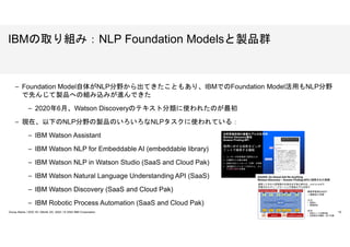 IBMの取り組み：NLP Foundation Modelsと製品群
Group Name / DOC ID / Month XX, 2022 / © 2022 IBM Corporation 10
– Foundation Model自体がNLP分野から出てきたこともあり、IBMでのFoundation Model活用もNLP分野
で先んじて製品への組み込みが進んできた
– 2020年6月、Watson Discoveryのテキスト分類に使われたのが最初
– 現在、以下のNLP分野の製品のいろいろなNLPタスクに使われている：
– IBM Watson Assistant
– IBM Watson NLP for Embeddable AI (embeddable library)
– IBM Watson NLP in Watson Studio (SaaS and Cloud Pak)
– IBM Watson Natural Language Understanding API (SaaS)
– IBM Watson Discovery (SaaS and Cloud Pak)
– IBM Robotic Process Automation (SaaS and Cloud Pak)
Watson Discovery
Answer Finding API
質問に対する回答をピンポ
イントで検索する機能
1. ユーザーが自然言語で質問を入力
2. 文書群から文書を検索
3. 回答を含むパッセージ（文節）を検索
4. [新規部分] パッセージの中から、さら
に回答の箇所を検索
パッセージ
回答
1 3
© 2 0 2 2 I BM Corp oration
 