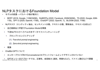 NLPタスクにおけるFoundation Model
• モデルの変遷 – パラメータ数が膨大に
• BERT (2018, Google, 110M/340M)、RoBERTa (2020, Facebook, 250M/560M)、T5 (2020, Google, 60M-
11B)、GPT-3 (2020, OpenAI, 175B)、ChatGPT (2022, OpenAI, ?)、BLOOM (2022, 176B)
• NLPタスク（エンティティ抽出、センチメント分類、テキスト分類、関係抽出、テキスト生成など）
• 自己教師あり学習でFoundation Modelを開発
• 下流NLPタスクへラベル付きデータでファインチューニング
• プロンプトエンジニアリング
(1) Few-shot prompt engineering
(2) Zero-shot prompt engineering
• 推論
• ChatBot GPTについて
• エンタープライズ向けConversational AIプラットフォームとしてデザインされていない
• GPTオンリーのアプローチでは、正確性、会話能力 (逸脱、明確化など)、ドメイン適応などで課題
Group Name / DOC ID / Month XX, 2022 / © 2022 IBM Corporation 11
 