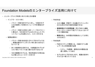 Foundation Modelsのエンタープライズ活用に向けて
Group Name / DOC ID / Month XX, 2022 / © 2022 IBM Corporation 12
– FMの利点
– コスト軽減（学習データ収集やラベリングに
かかる労力や先行投資を軽減できる）
– 価値実現までの時間短縮（同じFMから複数
のユースケース向け下流アプリをより少いデ
ータで開発可能）
– 精度の向上（AIの歴史の変曲点としても考え
られるほど）
– FMの短所
– FMのスクラッチ開発には、大量のラベル無
しデータと計算資源が必要
– ただし、FM開発・運用のS/W環境は急
速に成熟しつつある
– モデルのサイズが大きいので、推論は従来モ
デルに比べ高コストになる
– エンタープライズ利用に向けた考え方の整理
– インフラ・コスト的に
– パラメータ数1Bのモデルに対し、100Bのモデ
ルは大雑把に100倍のストレージや計算能力が
必要
– パラメータ数10-20Bなら単一ノードのメモリー
に乗るが、100+Bのモデルはカスタムしたプラ
ットフォームが必要となり、コストがかかる
– 結果品質的に
– パラメータ数10Bを超えるサイズのモデルでは
、結果品質のゲインがコスパ的に釣り合わなく
なってくる
– 多くの実用的な目的では、10B程度のモデルが
コスパ的にベストであり続けるのではないか
– 100+B規模のモデルは、特定用途向けの特注品
など限られたユースケース向けか
 