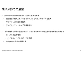 NLP分野での展望
• Foundation Modelsの製品への活用の拡大を継続
• 現在製品に組み入れいてるモデルよりもモデルのサイズを拡大
• マルチリンガル対応を拡大
• ファイン・チューニングの機能強化
• 自己教師あり学習に使う大量のインターネットデータから受ける悪影響を軽減する
• コーパスの品質管理
• バイアス、ヘイトスピーチを回避
• Trustworthy AIへの積極投資
Group Name / DOC ID / Month XX, 2022 / © 2022 IBM Corporation 13
 