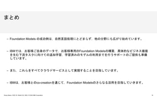 まとめ
Group Name / DOC ID / Month XX, 2022 / © 2022 IBM Corporation 16
– Foundation Models の成功例は，自然言語処理にとどまらず，他の分野にも広がり始めています。
– IBMでは，お客様ご自身のデータで，お客様専用のFoundation Modelsの構築，具体的なビジネス価値
を生む下流タスクに向けての追加学習，学習済みのモデルの利用までを行うサポートのご提供も準備
しています。
– また，これらをすべてクラウドサービスとして実現することを目指しています。
– IBMは，お客様とのco-creationを通じて，Foundation Modelsのさらなる活用を目指していきます。
 