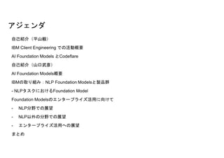 自己紹介（平山毅）
IBM Client Engineering での活動概要
AI Foundation Models とCodeflare
自己紹介（山口武彦）
AI Foundation Models概要
IBMの取り組み：NLP Foundation Modelsと製品群
- NLPタスクにおけるFoundation Model
Foundation Modelsのエンタープライズ活用に向けて
- NLP分野での展望
- NLP以外の分野での展望
- エンタープライズ活用への展望
まとめ
アジェンダ
 