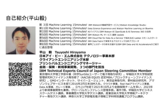 平山 毅 Tsuyoshi Hirayama
日本アイ・ビー・エム株式会社 テクノロジー事業本部
クライアントエンジニアリング本部
プリンシパルエンジニアリングマネージャー
金融・保険・新規事業開発、３つの部門を担当
IBM Technical Experts Council of Japan Steering Committee Member
東京理科大学理工学部卒業（同学SunSiteユーザーで電子商取引研究）。早稲田大学大学院経営
管理研究科ファイナンス専攻修了（AACSB EQUIS 認定MBA／ブロックチェーンファイナンス
研究）。GMOインターネット、サイバーエージェント、東京証券取引所、野村総合研究所、アマ
ゾンウェブサービスを経て2016年2月日本IBM入社。クラウド事業、Red Hatアライアンス事業、
Data AI事業、ガレージ事業、、立ち上げを経て2021年10月より金融保険チームを率い、2023年
より新規事業開発も兼務。グローバルカンファレンス登壇多数。著作7冊。早稲田大学ビジネス
スクールゲスト講師。事業構想大学院大学ゲスト講師。産業技術大学院大学情報アーキテク
チャー専攻ゲスト講師、神奈川大学工学部電気電子情報工学科特別講義プログラム講師。
第 ３回 Machine Learning 15minutes! IBM Watsonの機械学習サービスとWatson Knowledge Studio-
第11回 Machine Learning 15minutes! Data Science Experience and Watson Machine Learning on Bluemix
第33回 Machine Learning 15minutes! AIバイアスとIBM Watson AI OpenScale & AI faireness 360 の活用
第50回 Machine Learning 15minutes! IBM Watson ML サービス 最新 Update
第56回 Machine Learning 15minutes! IBM Cloud Pak for Data As a Service で始めるAI Laddar スモールスタート
第60回 Machine Learning 15minutes! IBM Data Fabricで実現するアカデミック分析アプローチ
第65回 Machine Learning 15minutes! 業界ごとのデータ分析を支援するIBM IBM Data and AI Acceleratorsのご紹介
に過去登壇
自己紹介(平山毅)
 