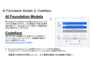 AI Foundation Models と Codeflare
Codeflare
2021年12月には基盤モデルを扱うようにIBMがオー
プンソース化したソフトウェア。分散環境で動作す
るように構成されている。
https://github.com/project-codeflare
AI Foundation Models
様々なAIモデルを派生させて学習する元とすることが
できる大規模なAIモデル。自己教師あり学習と転移学
習を利用して、ある状況について学習した情報を他の
状況に適用することができる。
※ AI Foundation Modelsによって、AIの学習コストとオーバーヘッドが大きく軽減され、
Codeflareによって、マルチクラウド分散コンピューティングにおいての実装が可能になる。
高精度で効率的な学習によって、より複雑な構成でのAI実装が可能に。
 