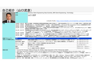 自己紹介（山口武彦）
Group Name / DOC ID / Month XX, 2022 / © 2022 IBM Corporation 6
役割 Advisory Client Engineering Data Scientist, IBM Client Engineering, Technology
氏名 山口 武彦
LinkedIn Profile: https://www.linkedin.com/in/takehiko-yamaguchi-8b01a46/
略歴 1996年～2001年 東京大学卒業後、経済産業省の貿易投資保険事業を支援する団体にて、海外の政治経済などカントリーリスク調査・格付け・経済予測に従事
2002年～2008年 企業就業を挟みつつ、青山学院大学国際ビジネス修士、大阪大学経済学修士、ETH Zurich MSc Quantitative Finance (金融保険数学)を修了
2009年～2010年 国立統計数理研究所にて特任研究員として、薬剤疫学、社会疫学における応用統計プロジェクトに従事
2010年～2013年 大阪大学金融保険教育研究センター、立命館大学総合科学技術研究機構にてリサーチアシスタントとして、JST/CRESTプロジェクト「複雑な
金融商品の数学的構造と無限次元解析」に従事
2013年～2017年 外資製薬会社Biometrics部門におけるSASエンジニア、総合出版企業ECサイトのデータマイニングエンジニアを経て、ネットマーケティング
リサーチ企業、スタートアップ、グローバル食品製造業、外資系総合コンサルファームにおけるデータサイエンティスト、などを経験
2017年～2020年 三菱電機FAシステム事業部門にて、データ分析コンサルティング新規事業の立ち上げ及びハンズオンで分析コンサルチームリード
2020年～2021年 AI戦略コンサルスタートアップにて、主に大手製造業のお客様に対してAI戦略コンサル及びPOCプロジェクトの組成・デリバリーに従事
2021年～現在 日本IBMのテクノロジー事業本部にて、生命保険・損害保険会社様及びクロスインダストリーのData&AI案件にて体験型Presalesに従事
お客様の業務改革や新規ビジネスなどに対して、IBMテクノロジーを用いたPOC実施やMVPの共創と価値検証に従事
参画プロジェクト
(他社での実績も含む)
業界 プロジェクト名 役割
生命保険会社 能動白地顧客の集客コンテンツとして性格診断及び営業職員マッチングのWebアプリ開発（モック） データサイエンティスト
政府系金融・保険IT ヘルプデスク業務（コールセンター、チャットボット、Web）高度化の構想策定、STT利活用デモ データサイエンティスト
ガスメーター製造 組み立て工程データを用いた基準検査工程の良否予測分析 データサイエンティスト
ファスナー製造 画像認識による不良検知の自動化 シニアリサーチャー
製鋼 データサイエンス研修 プロジェクト・マネジャー
自動車 エンジン鋳造の不良予測・要因分析 プロジェクト・マネジャー
資格/知見 • Financial Risk Manager (FRM) Certificate (ID: 40303), Global Association of Risk Professionals (GARP)
• JDLA Deep Learning for GENERAL 2020#2 (ID:6273096722) 及びJDLA Deep Learning for ENGINEER 2021#2 (ID:400117964), JDLA
• 過去10年以上、データサイエンティストとしてビジネス領域及びマニュファクチャリング領域のデータ分析業務や分析コンサルティングPM業務、分析サービ
ス事業立ち上げ、などに従事
• Python、R、Hadoop/Spark などOSSを用いたデータ分析業務を多く経験、SAS、SPSS、QlikView、Tableauなど商用データ分析S/Wも幅広い経験を有す
• IBM製品では、分析基盤のCP4D、非構造化データ（テキスト、音声、画像）向け各種Watson製品、Palantir for CP4D、SPSS Modeler、などカバー
• IBMでは、生保・損保の営業、事務、マーケティング、コールセンター等の業務領域におけるDX課題に取り組み、専門家Squadチームをリード
 