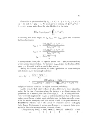 10 
Our model is parameterized by φi|y=1 = p(xi = 1|y = 1), φi|y=0 = p(xi = 
1|y = 0), and φy = p(y = 1). As usual, given a training set {(x(i), y(i)); i = 
1, . . . ,m}, we can write down the joint likelihood of the data: 
L(φy, φj|y=0, φj|y=1) = 
Ym 
i=1 
p(x(i), y(i)). 
Maximizing this with respect to φy, φi|y=0 and φi|y=1 gives the maximum 
likelihood estimates: 
φj|y=1 = 
Pm 
i=1 1{x(i) 
j = 1 ∧ y(i) = 1} Pm 
i=1 1{y(i) = 1} 
φj|y=0 = 
Pm 
i=1 1{x(i) 
j = 1 ∧ y(i) = 0} Pm 
i=1 1{y(i) = 0} 
φy = 
Pm 
i=1 1{y(i) = 1} 
m 
In the equations above, the “∧” symbol means “and.” The parameters have 
a very natural interpretation. For instance, φj|y=1 is just the fraction of the 
spam (y = 1) emails in which word j does appear. 
Having fit all these parameters, to make a prediction on a new example 
with features x, we then simply calculate 
p(y = 1|x) = 
p(x|y = 1)p(y = 1) 
p(x) 
= 
( 
Qn 
i=1 p(xi|y = 1)) p(y = 1) 
( 
Qn 
i=1 p(xi|y = 1)) p(y = 1) + ( 
Qn 
i=1 p(xi|y = 0)) p(y = 0) 
, 
and pick whichever class has the higher posterior probability. 
Lastly, we note that while we have developed the Naive Bayes algorithm 
mainly for the case of problems where the features xi are binary-valued, the 
generalization to where xi can take values in {1, 2, . . . , ki} is straightforward. 
Here, we would simply model p(xi|y) as multinomial rather than as Bernoulli. 
Indeed, even if some original input attribute (say, the living area of a house, 
as in our earlier example) were continuous valued, it is quite common to 
discretize it—that is, turn it into a small set of discrete values—and apply 
Naive Bayes. For instance, if we use some feature xi to represent living area, 
we might discretize the continuous values as follows: 
Living area (sq. feet)  400 400-800 800-1200 1200-1600 1600 
xi 1 2 3 4 5 
 