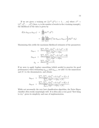 14 
If we are given a training set {(x(i), y(i)); i = 1, . . . ,m} where x(i) = 
(x(i) 
1 , x(i) 
2 , . . . , x(i) 
ni ) (here, ni is the number of words in the i-training example), 
the likelihood of the data is given by 
L(φ, φk|y=0, φk|y=1) = 
Ym 
i=1 
p(x(i), y(i)) 
= 
Ym 
i=1 
  
Yni 
j=1 
p(x(i) 
j |y; φk|y=0, φk|y=1) 
! 
p(y(i); φy). 
Maximizing this yields the maximum likelihood estimates of the parameters: 
φk|y=1 = 
Pm 
i=1 
Pni 
j=1 1{x(i) 
j = k ∧ y(i) = 1} 
Pm 
i=1 1{y(i) = 1}ni 
φk|y=0 = 
Pm 
i=1 
Pni 
j=1 1{x(i) 
j = k ∧ y(i) = 0} 
Pm 
i=1 1{y(i) = 0}ni 
φy = 
Pm 
i=1 1{y(i) = 1} 
m 
. 
If we were to apply Laplace smoothing (which needed in practice for good 
performance) when estimating φk|y=0 and φk|y=1, we add 1 to the numerators 
and |V | to the denominators, and obtain: 
φk|y=1 = 
Pm 
i=1 
Pni 
j=1 1{x(i) 
j = k ∧ y(i) = 1} + 1 Pm 
i=1 1{y(i) = 1}ni + |V | 
φk|y=0 = 
Pm 
i=1 
Pni 
j=1 1{x(i) 
j = k ∧ y(i) = 0} + 1 Pm 
i=1 1{y(i) = 0}ni + |V | 
. 
While not necessarily the very best classification algorithm, the Naive Bayes 
classifier often works surprisingly well. It is often also a very good “first thing 
to try,” given its simplicity and ease of implementation. 
