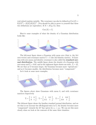3 
real-valued random variable. The covariance can also be defined as Cov(Z) = 
E[ZZT ]−(E[Z])(E[Z])T . (You should be able to prove to yourself that these 
two definitions are equivalent.) If X ∼ N(μ,), then 
Cov(X) = . 
Here’re some examples of what the density of a Gaussian distribution 
looks like: 
−3 
−2 
−1 
0 
1 
2 
3 
−3 
−2 
−1 
0 
1 
2 
3 
0.25 
0.2 
0.15 
0.1 
0.05 
−3 
−2 
−1 
0 
1 
2 
3 
−3 
−2 
−1 
0 
1 
2 
3 
0.25 
0.2 
0.15 
0.1 
0.05 
−3 
−2 
−1 
0 
1 
2 
3 
−3 
−2 
−1 
0 
1 
2 
3 
0.25 
0.2 
0.15 
0.1 
0.05 
The left-most figure shows a Gaussian with mean zero (that is, the 2x1 
zero-vector) and covariance matrix  = I (the 2x2 identity matrix). A Gaus- 
sian with zero mean and identity covariance is also called the standard nor- 
mal distribution. The middle figure shows the density of a Gaussian with 
zero mean and  = 0.6I; and in the rightmost figure shows one with ,  = 2I. 
We see that as  becomes larger, the Gaussian becomes more “spread-out,” 
and as it becomes smaller, the distribution becomes more “compressed.” 
Let’s look at some more examples. 
−3 
−2 
−1 
0 
1 
2 
3 
−3 
−2 
−1 
0 
1 
2 
0.25 
0.2 
0.15 
0.1 
0.05 
3 
−3 
−2 
−1 
0 
1 
2 
3 
−3 
−2 
−1 
0 
1 
2 
0.25 
0.2 
0.15 
0.1 
0.05 
3 
−3 
−2 
−1 
0 
1 
2 
3 
−3 
−2 
−1 
0 
1 
2 
0.25 
0.2 
0.15 
0.1 
0.05 
3 
The figures above show Gaussians with mean 0, and with covariance 
matrices respectively 
 = 
 
1 0 
0 1 
 
;  = 
 
1 0.5 
0.5 1 
 
; . = 
 
1 0.8 
0.8 1 
 
. 
The leftmost figure shows the familiar standard normal distribution, and we 
see that as we increase the off-diagonal entry in , the density becomes more 
“compressed” towards the 45◦ line (given by x1 = x2). We can see this more 
clearly when we look at the contours of the same three densities: 
 