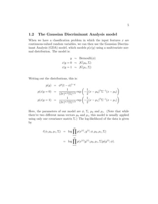 5 
1.2 The Gaussian Discriminant Analysis model 
When we have a classification problem in which the input features x are 
continuous-valued random variables, we can then use the Gaussian Discrim- 
inant Analysis (GDA) model, which models p(x|y) using a multivariate nor- 
mal distribution. The model is: 
y ∼ Bernoulli(φ) 
x|y = 0 ∼ N(μ0,) 
x|y = 1 ∼ N(μ1,) 
Writing out the distributions, this is: 
p(y) = φy(1 − φ)1−y 
p(x|y = 0) = 
1 
(2π)n/2||1/2 exp 
 
− 
1 
2 
(x − μ0)T−1(x − μ0) 
 
p(x|y = 1) = 
1 
(2π)n/2||1/2 exp 
 
− 
1 
2 
(x − μ1)T−1(x − μ1) 
 
Here, the parameters of our model are φ, , μ0 and μ1. (Note that while 
there’re two different mean vectors μ0 and μ1, this model is usually applied 
using only one covariance matrix .) The log-likelihood of the data is given 
by 
ℓ(φ, μ0, μ1,) = log 
Ym 
i=1 
p(x(i), y(i); φ, μ0, μ1,) 
= log 
Ym 
i=1 
p(x(i)|y(i); μ0, μ1,)p(y(i); φ). 
 