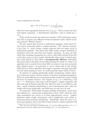 7 
can be expressed in the form 
p(y = 1|x; φ,, μ0, μ1) = 
1 
1 + exp(−θT x) 
, 
where θ is some appropriate function of φ,, μ0, μ1.1 This is exactly the form 
that logistic regression—a discriminative algorithm—used to model p(y = 
1|x). 
When would we prefer one model over another? GDA and logistic regres- 
sion will, in general, give different decision boundaries when trained on the 
same dataset. Which is better? 
We just argued that if p(x|y) is multivariate gaussian (with shared ), 
then p(y|x) necessarily follows a logistic function. The converse, however, 
is not true; i.e., p(y|x) being a logistic function does not imply p(x|y) is 
multivariate gaussian. This shows that GDA makes stronger modeling as- 
sumptions about the data than does logistic regression. It turns out that 
when these modeling assumptions are correct, then GDA will find better fits 
to the data, and is a better model. Specifically, when p(x|y) is indeed gaus- 
sian (with shared ), then GDA is asymptotically efficient. Informally, 
this means that in the limit of very large training sets (large m), there is no 
algorithm that is strictly better than GDA (in terms of, say, how accurately 
they estimate p(y|x)). In particular, it can be shown that in this setting, 
GDA will be a better algorithm than logistic regression; and more generally, 
even for small training set sizes, we would generally expect GDA to better. 
In contrast, by making significantly weaker assumptions, logistic regres- 
sion is also more robust and less sensitive to incorrect modeling assumptions. 
There are many different sets of assumptions that would lead to p(y|x) taking 
the form of a logistic function. For example, if x|y = 0 ∼ Poisson(λ0), and 
x|y = 1 ∼ Poisson(λ1), then p(y|x) will be logistic. Logistic regression will 
also work well on Poisson data like this. But if we were to use GDA on such 
data—and fit Gaussian distributions to such non-Gaussian data—then the 
results will be less predictable, and GDA may (or may not) do well. 
To summarize: GDA makes stronger modeling assumptions, and is more 
data efficient (i.e., requires less training data to learn “well”) when the mod- 
eling assumptions are correct or at least approximately correct. Logistic 
regression makes weaker assumptions, and is significantly more robust to 
deviations from modeling assumptions. Specifically, when the data is in- 
deed non-Gaussian, then in the limit of large datasets, logistic regression will 
1This uses the convention of redefining the x(i)’s on the right-hand-side to be n + 1- 
(i) 
0 = 1; see problem set 1. 
dimensional vectors by adding the extra coordinate x 
 