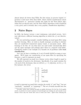 8 
almost always do better than GDA. For this reason, in practice logistic re- 
gression is used more often than GDA. (Some related considerations about 
discriminative vs. generative models also apply for the Naive Bayes algo- 
rithm that we discuss next, but the Naive Bayes algorithm is still considered 
a very good, and is certainly also a very popular, classification algorithm.) 
2 Naive Bayes 
In GDA, the feature vectors x were continuous, real-valued vectors. Let’s 
now talk about a different learning algorithm in which the xi’s are discrete- 
valued. 
For our motivating example, consider building an email spam filter using 
machine learning. Here, we wish to classify messages according to whether 
they are unsolicited commercial (spam) email, or non-spam email. After 
learning to do this, we can then have our mail reader automatically filter 
out the spam messages and perhaps place them in a separate mail folder. 
Classifying emails is one example of a broader set of problems called text 
classification. 
Let’s say we have a training set (a set of emails labeled as spam or non- 
spam). We’ll begin our construction of our spam filter by specifying the 
features xi used to represent an email. 
We will represent an email via a feature vector whose length is equal to 
the number of words in the dictionary. Specifically, if an email contains the 
i-th word of the dictionary, then we will set xi = 1; otherwise, we let xi = 0. 
For instance, the vector 
x = 
 
 
1 
0 
0... 
1... 
0 
 
 
a 
aardvark 
aardwolf 
... 
buy 
... 
zygmurgy 
is used to represent an email that contains the words “a” and “buy,” but not 
“aardvark,” “aardwolf” or “zygmurgy.”2 The set of words encoded into the 
2Actually, rather than looking through an english dictionary for the list of all english 
words, in practice it is more common to look through our training set and encode in our 
feature vector only the words that occur at least once there. Apart from reducing the 
 